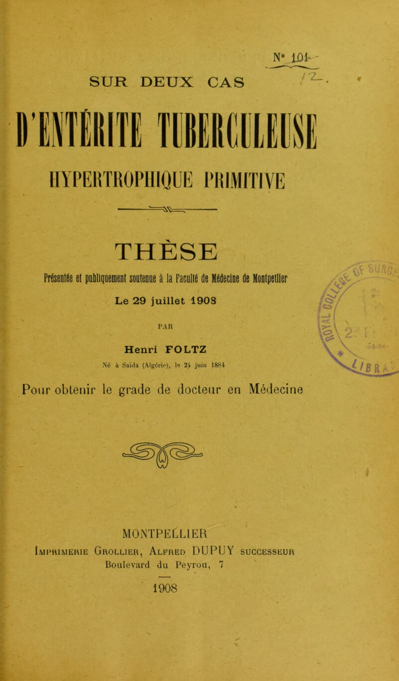 SUR DEUX CAS N° lûk' ^=7 THÈSE Présentée et publiquement soutenue à la Faculté de Médecine de Montpellier Le 29 juillet 1908 / PAR Henri FOLTZ Né à Saida (Algérie), le 24 juin 1884 Pour obtenir le grade de docteur en Médecine MONTPELLIER Imprimerie Grollier, Alfred DUPUY successeur Boulevard du Peyrou, 7 1908