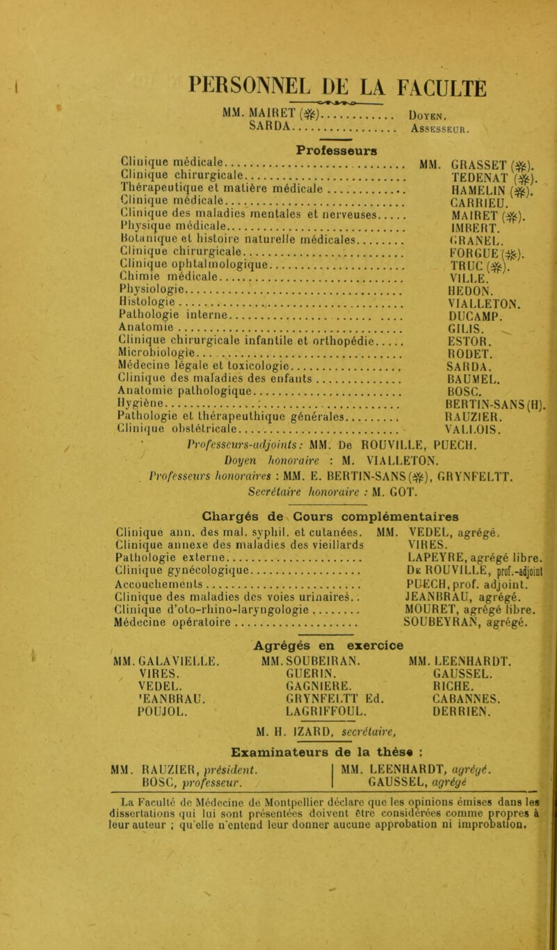 / PERSONNEL DE LA FACULTE MM. MA IR ET (r$o) Doyen. SARDA Assesseur. Professeurs Clinique medicale MM. GRASSET («5). Clinique chirurgicale TE D EN AT (#). Thérapeutique et matière médicale HAMELIN (■&) Clinique médicale..., CARRIEU. Clinique des maladies mentales et nerveuses MA IR ET ($$). Physique médicale IMRERT. Botanique et histoire naturelle médicales GRANEL. Clinique chirurgicale FORGUE(#). Clinique ophtalmologique TRUC (ofc). Chimie médicale VILLE. Physiologie REDON. Histologie VIALLETON. Pathologie interne DUCAMP. Anatomie.. GILIS. ^ Clinique chirurgicale infantile et orthopédie ESTOR. Microbiologie RODET. Médecine légale et toxicologie SARDA. Clinique des maladies des enfants BAUMEL. Anatomie pathologique BOSC. Hygiène : BERTIN-SANS(H). Pathologie et thérapeuthique générales RAUZIER. Clinique obstétricale - VALLOIS. Professeurs-adjoints: MM. De ROUVILLE, PUECH. Doyen honoraire : M. VIALLETON. Professeurs honoraires : MM. E. BERTIN-SANS (#), GRYNFELTT. Secrétaire honoraire : M. GOT. Chargés de Cours complémentaires Clinique ann. des mal. syphil. et cutanées. MM. VEDEL, agrégé. Clinique annexe des maladies des vieillards VIRES. Pathologie externe LAPEYRE, agrégé libre. Clinique gynécologique De ROUVILLE, prof.-adjoint Accouchements PUECH,prof, adjoint. Clinique des maladies des voies urinaireà.. JEANBRAU, agrégé. Clinique d’oto-rhino-laryngologie, MOURET, agrégé libre. Médecine opératoire SOUBEYRAN, agrégé. MM. GALA VIELLE. VIRES. VEDEL. 'EANBRAU. POUJOL. Agrégés en exercice MM. S0UBE1RAN. GUERIN. GAGNIERE. GRYNFELTT Ed. LAGR1FFOUL. MM. LEENHARDT. GAUSSEL. RICHE. CABANNES. DERRIEN. M. H. IZARD, secrétaire, Examinateurs de la thèse : MM. RAUZIER, président. I MM. LEENHARDT, ayréyé. BOSC, professeur. | GAUSSEL, agrégé La Faculté de Médecine de Montpellier déclare que les opinions émises dans les dissertations qui lui sont présentées doivent être considérées comme propres à leur auteur ; qu’olle n’entend leur donner aucune approbation ni impronation.