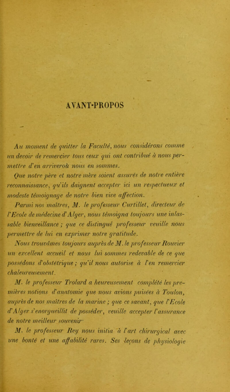 ♦ AYANT-PROPOS Au moment de quitter la Faculté, nous considérons comme un devoir de remercier tous ceux qui ont contribué à nous per- mettre d'en arriveroh nous en sommes. Que notre père et notre mère soient assurés de notre entière reconnaissance, qu'ils daignent accepter ici un respectueux et modeste témoignage de notre bien vive affection. Parmi yios maîtres, M. le professeur Curtillet, directeur de l'Ecole de médecine d'Alger, nous témoigna toujours une inlas- sable bienveillance ; (que ce distingué professeur veuille nous permettre de lui en exprimer notre gratitude. ! Nous trouvâmes toujours auprès de M. le professeur Rouvier un excellent accueil et nous lui sommes redevable de ce que possédons d'obstétrique ; qu'il nous autorise à l'en remercier chaleureusement. M. le professeur Trolard a heureusement complété les pre- mières notions d'anatomie que nous avions puisées à Toulon, auprès de nos maîtres de la marine ; que ce savant, que l'Ecole d'Alger s'enorgueillit de posséder, veuille accepter l'assurance de notre meilleur souvenu'- M. le professeur Rey nous initia à l'art chirurgical avec une bonté et une affabilité rares. Ses leçons de physiologie ■