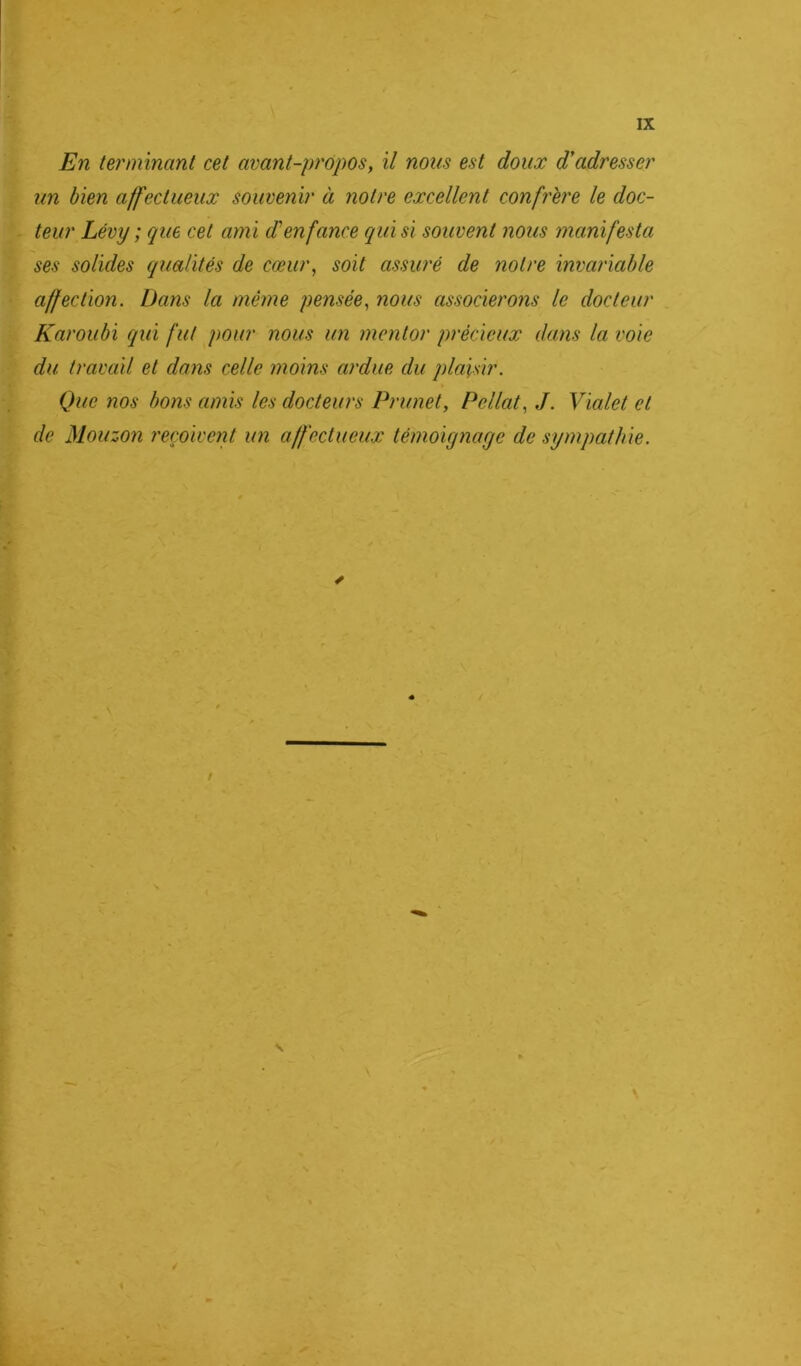 En terminant cet avant-propos, il nous est doux d'adresser un bien affectueux souvenir à notre excellent confrère le doc- teur Lévy ; que cet ami d'enfance qui si souvent nous manifesta ses solides qualités de cœur, soit assuré de notre invariable affection. Dans la même pensée, nous associerons le docteur Karoubi qui fut pour nous un mentor précieux dans la voie du travail et dans celle moins ardue du plaisir. Que nos bons amis les docteurs Prunet, Pellat, J. Vialet et de Mouzon reçoivent un affectueux témoignage de sympathie.