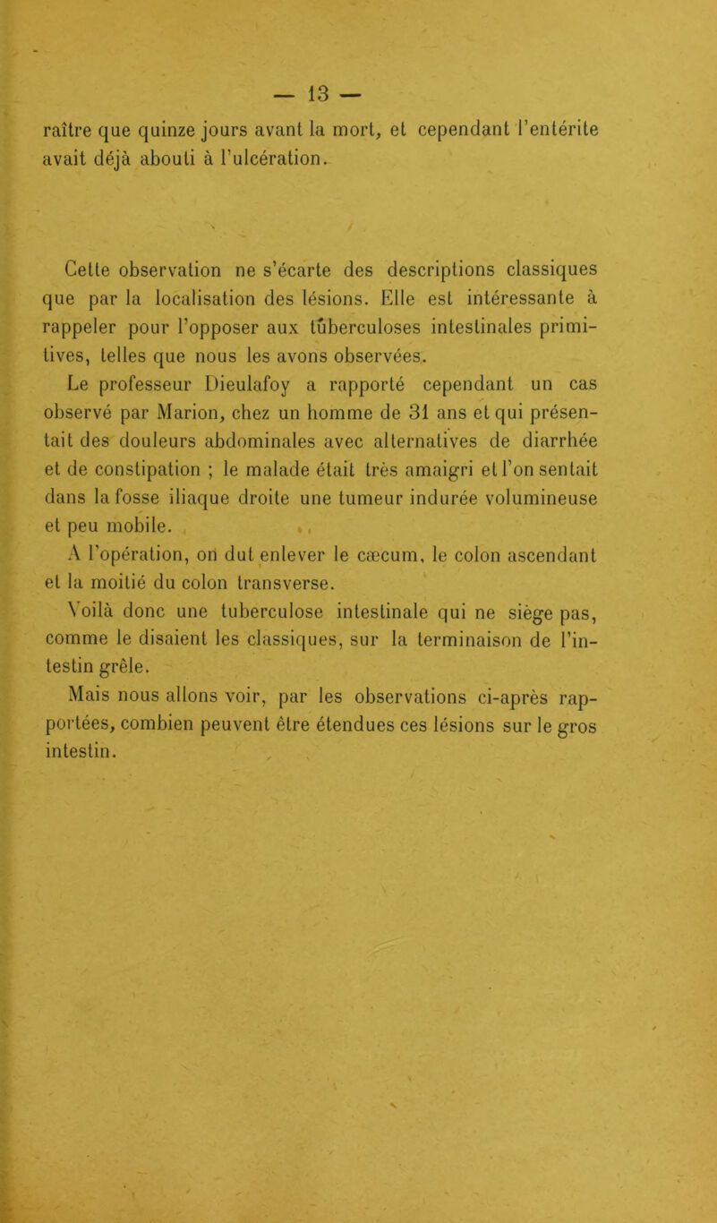 raître que quinze jours avant la mort, et cependant l’entérite avait déjà abouti à l’ulcération. Cette observation ne s’écarte des descriptions classiques que par la localisation des lésions. Elle est intéressante à rappeler pour l’opposer aux tuberculoses intestinales primi- tives, telles que nous les avons observées. Le professeur Dieulafoy a rapporté cependant un cas observé par Marion, chez un homme de 31 ans et qui présen- tait des douleurs abdominales avec alternatives de diarrhée et de constipation ; le malade était très amaigri et l’on sentait dans la fosse iliaque droite une tumeur indurée volumineuse et peu mobile. A l’opération, on dut enlever le cæcum, le colon ascendant et la moitié du colon transverse. Voilà donc une tuberculose intestinale qui ne siège pas, comme le disaient les classiques, sur la terminaison de l’in- testin grêle. Mais nous allons voir, par les observations ci-après rap- portées, combien peuvent être étendues ces lésions sur le gros intestin. N