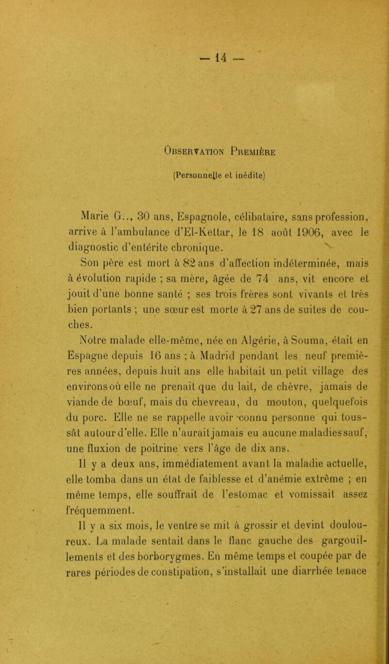 Observation Première (Personnelle et inédite) Marie G.., 30 ans, Espagnole, célibataire, sans profession, arrive à l’ambulance d’El-Kettar, le 18 août 1906, avec le diagnostic d’entérite chronique. Son père est mort à 82 ans d’affection indéterminée, mais Révolution rapide ; sa mère, âgée de 74 ans, vit encore et jouit d’une bonne santé ; ses trois frères sont vivants et très bien portants ; une sœur est morte à 27 ans de suites de cou- ches. g Notre malade elle-même, née en Algérie, àSouma, était en Espagne depuis 16 ans ; à Madrid pendant les neuf premiè- res années, depuis huit ans elle habitait un. petit village des environs où elle ne prenait que du lait, de chèvre, jamais de viande de bœuf, mais du chevreau, du mouton, quelquefois du porc. Elle ne se rappelle avoir'connu personne qui tous- sât autour d’elle. Elle n’auraitjamais eu aucune maladiessauf, une fluxion de poitrine vers l’âge de dix ans. Il y a deux ans, immédiatement avant la maladie actuelle, elle tomba dans un état de faiblesse et d’anémie extrême ; en même temps, elle souffrait de l'estomac et vomissait assez fréquemment. 11 y a six mois, le ventre se mit à grossir et devint doulou- reux. La malade sentait dans le flanc gauche des gargouil- lements et des borborygmes. En même temps et coupée par de rares périodes de constipation, s’installait une diarrhée tenace