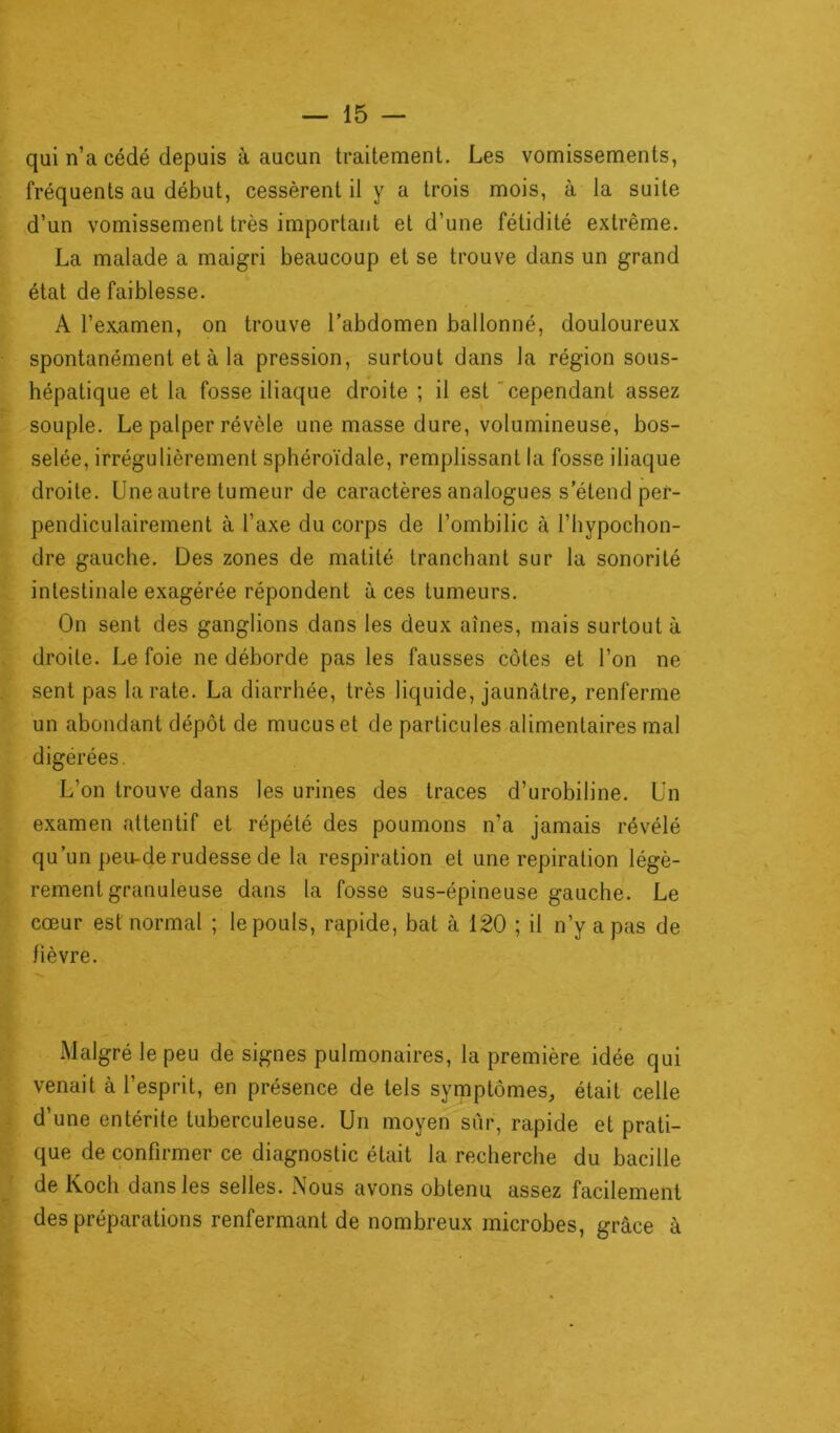 qui n’a cédé depuis à aucun traitement. Les vomissements, fréquents au début, cessèrent il y a trois mois, à la suite d’un vomissement très important et d’une fétidité extrême. La malade a maigri beaucoup et se trouve dans un grand état de faiblesse. A l'examen, on trouve l’abdomen ballonné, douloureux spontanément et à la pression, surtout dans la région sous- hépatique et la fosse iliaque droite ; il est cependant assez souple. Le palper révèle une masse dure, volumineuse, bos- selée, irrégulièrement sphéroïdale, remplissant la fosse iliaque droite. Une autre tumeur de caractères analogues s’étend per- pendiculairement à l’axe du corps de l’ombilic à l’hypochon- dre gauche. Des zones de matité tranchant sur la sonorité intestinale exagérée répondent à ces tumeurs. On sent des ganglions dans les deux aînés, mais surtout à droite. Le foie ne déborde pas les fausses côtes et l’on ne sent pas la rate. La diarrhée, très liquide, jaunâtre, renferme un abondant dépôt de mucus et de particules alimentaires mal digérées. L’on trouve dans les urines des traces d’urobiline. Un examen attentif et répété des poumons n’a jamais révélé qu’un peu-de rudesse de la respiration et une repiration légè- rement granuleuse dans la fosse sus-épineuse gauche. Le cœur est normal ; le pouls, rapide, bat à 120 ; il n’y a pas de fièvre. Malgré le peu de signes pulmonaires, la première idée qui venait à l’esprit, en présence de tels symptômes, était celle d’une entérite tuberculeuse. Un moyen sûr, rapide et prati- que de confirmer ce diagnostic était la recherche du bacille de Koch dans les selles. Nous avons obtenu assez facilement des préparations renfermant de nombreux microbes, grâce à