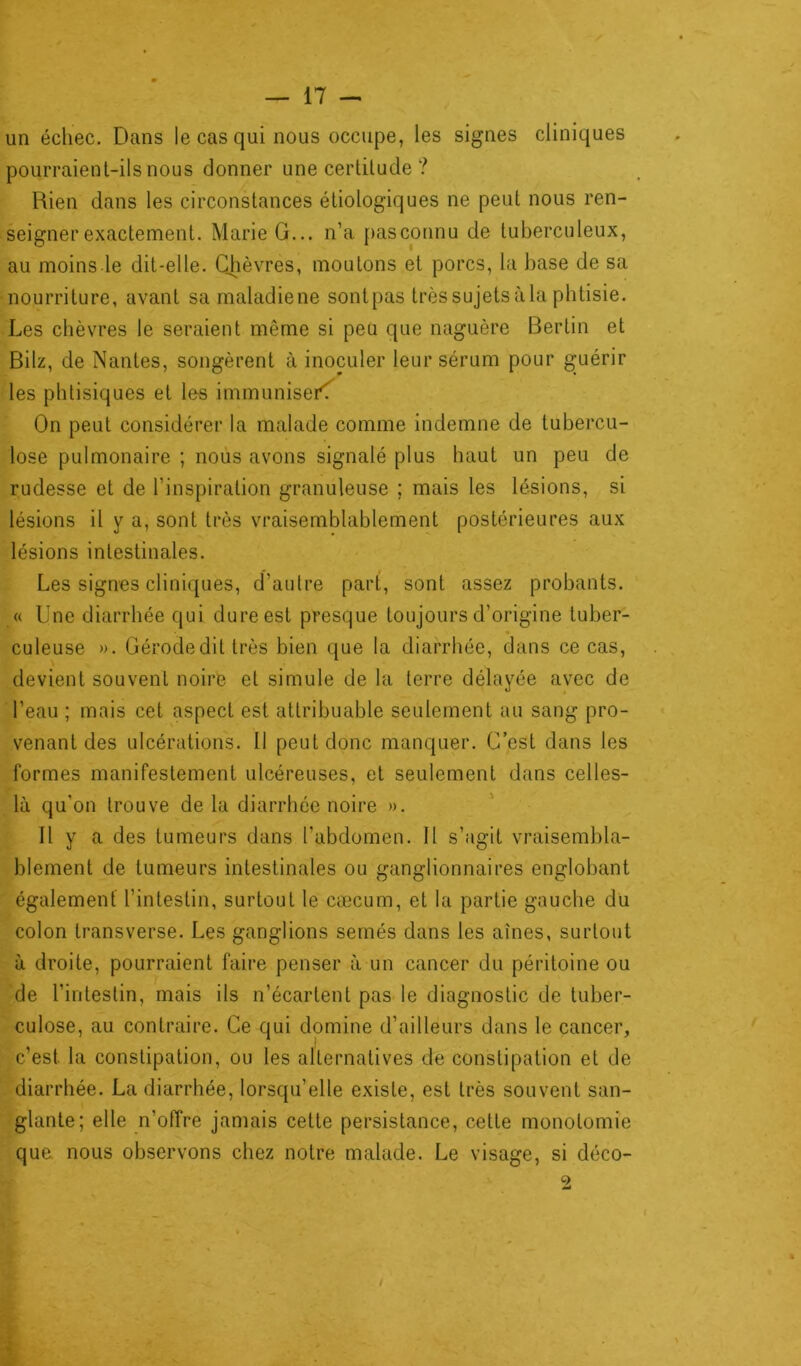 un échec. Dans le cas qui nous occupe, les signes cliniques pourraient-ils nous donner une certitude ? Bien dans les circonstances étiologiques ne peut nous ren- seigner exactement. Marie G... n’a pasconnu de tuberculeux, au moins le dit-elle. Chèvres, moutons et porcs, la base de sa nourriture, avant sa maladiene sontpas très sujets àla phtisie. Les chèvres le seraient même si peu que naguère Bertin et Bilz, de Nantes, songèrent à inoculer leur sérum pour guérir les phtisiques et le-s immunisei\ On peut considérer la malade comme indemne de tubercu- lose pulmonaire ; nous avons signalé plus haut un peu de rudesse et de l’inspiration granuleuse ; mais les lésions, si lésions il y a, sont très vraisemblablement postérieures aux lésions intestinales. Les signes cliniques, d’autre part, sont assez probants. « Une diarrhée qui dure est presque toujours d’origine tuber- culeuse ». Gérodedit très bien que la diarrhée, dans ce cas, devient souvent noire et simule de la terre délayée avec de l’eau ; mais cet aspect est attribuable seulement au sang pro- venant des ulcérations. Il peut donc manquer. C’est dans les formes manifestement ulcéreuses, et seulement dans celles- là qu'on trouve de la diarrhée noire ». Il y a des tumeurs dans l’abdomen. Il s’agit vraisembla- blement de tumeurs intestinales ou ganglionnaires englobant également l’intestin, surtout le cæcum, et la partie gauche du colon transverse. Les ganglions semés dans les aînés, surtout à droite, pourraient faire penser à un cancer du péritoine ou de l’intestin, mais ils n’écartent pas le diagnostic de tuber- culose, au contraire. Ce qui domine d’ailleurs dans le cancer, c’est la constipation, ou les alternatives de constipation et de diarrhée. La diarrhée, lorsqu’elle existe, est très souvent san- glante; elle n’offre jamais cette persistance, cette monotomie que nous observons chez notre malade. Le visage, si déco- 9