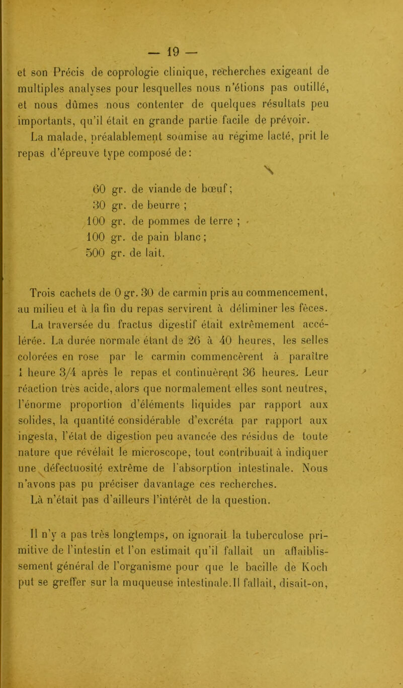 et son Précis de coprologie clinique, recherches exigeant de multiples analyses pour lesquelles nous n’étions pas outillé, et nous dûmes nous contenter de quelques résultats peu importants, qu’il était en grande partie facile de prévoir. La malade, préalablement soumise au régime lacté, prit le repas d’épreuve type composé de: \ 60 gr. de viande de bœuf ; 30 gr. de beurre ; 100 gr. de pommes de terre ; * 100 gr. de pain blanc; 500 gr. de lait. Trois cachets de 0 gr. 30 de carmin pris au commencement, au milieu et à la fin du repas servirent à déliminer les fèces. La traversée du fractus digestif était extrêmement accé- lérée. La durée normale étant de 26 à 40 heures, les selles colorées en rose par le carmin commencèrent à paraître 1 heure 3/4 après le repas et continuèrent 36 heures. Leur réaction très acide, alors que normalement elles sont neutres, l’énorme proportion d’éléments liquides par rapport aux solides, la quantité considérable d’excréta par rapport aux ingesla, l’état de digestion peu avancée des résidus de toute nature que révélait le microscope, tout contribuait à indiquer une défectuosité extrême de l'absorption intestinale. Nous n’avons pas pu préciser davantage ces recherches. Là n’était pas d'ailleurs l’intérêt de la question. Il n’y a pas très longtemps, on ignorait la tuberculose pri- mitive de l'intestin et l’on estimait qu’il fallait un affaiblis- sement général de l’organisme pour que le bacille de Koch put se greffer sur la muqueuse intestinale.il fallait, disait-on,