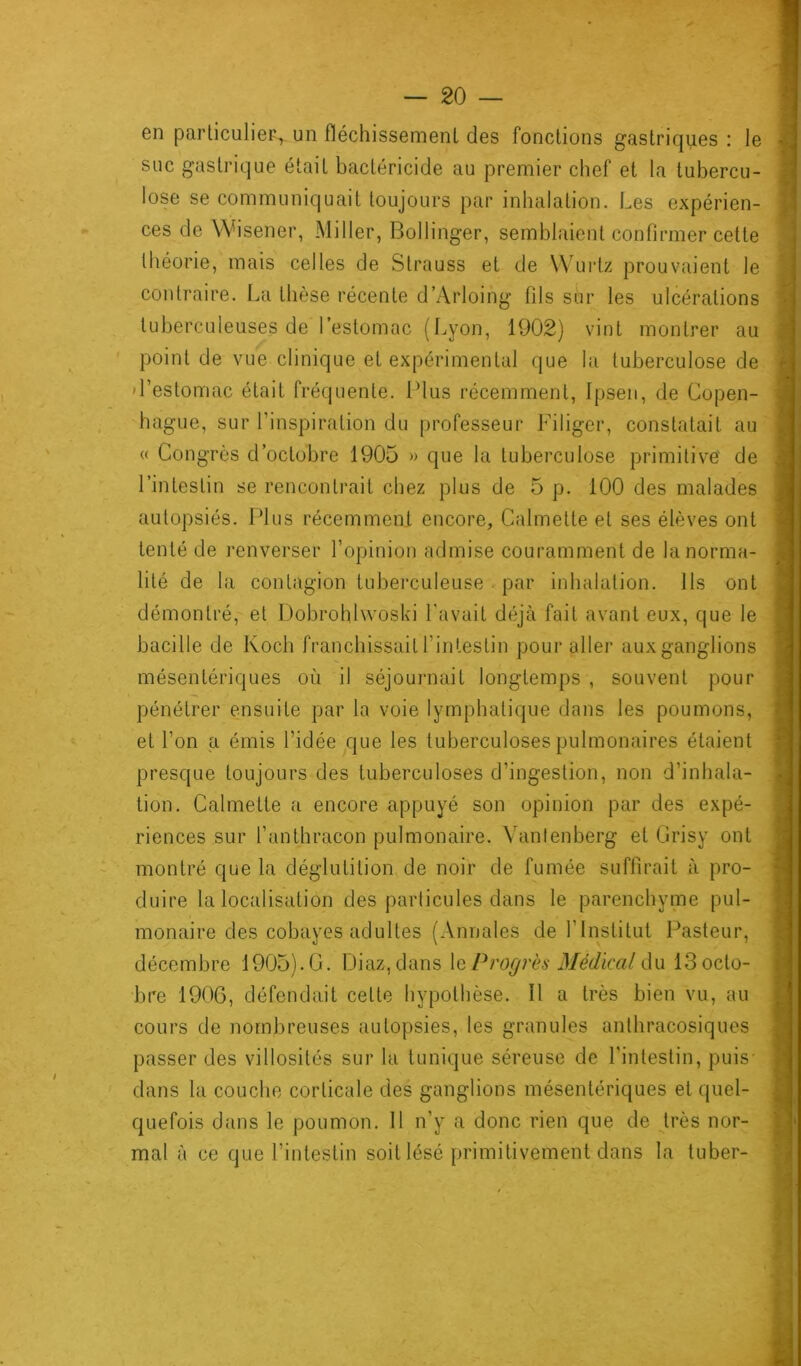 6n particulier, un fléchissement des fonctions gastriques : le suc gastrique était bactéricide au premier chef et la tubercu- lose se communiquait toujours par inhalation. Les expérien- ces de Wisener, Miller, Bollinger, semblaient confirmer cette théorie, mais celles de Strauss et de Wurtz prouvaient le contraire. La thèse récente d’Arloing fils sur les ulcérations tuberculeuses de l’estomac (Lyon, 1902) vint montrer au point de vue clinique et expérimental que la tuberculose de l’estomac était fréquente. Plus récemment, Ipsen, de Copen- hague, sur l’inspiration du professeur Filiger, constatait au « Congrès d’octobre 1905 » que la tuberculose primitive de l’intestin se rencontrait chez plus de 5 p. 100 des malades autopsiés. Plus récemment encore, Calmette et ses élèves ont tenté de renverser l’opinion admise couramment de la norma- lité de la contagion tuberculeuse par inhalation. Ils ont démontré, et Dobrohlwoski l'avait déjà fait avant eux, que le bacille de Koch franchissait l’intestin pour aller aux ganglions mésentériques où il séjournait longtemps , souvent pour pénétrer ensuite par la voie lymphatique dans les poumons, et l’on a émis l’idée que les tuberculoses pulmonaires étaient presque toujours des tuberculoses d’ingestion, non d’inhala- tion. Calmette a encore appuyé son opinion par des expé- riences sur l’anthracon pulmonaire. Yanlenberg et Grisy ont montré que la déglutition de noir de fumée suffirait à pro- duire la localisation des particules dans le parenchyme pul- monaire des cobayes adultes (Annales de T Institut Pasteur, décembre 1905). G. Diaz, dans le Progrès Médical du 13 octo- bre 1906, défendait cette hypothèse. Il a très bien vu, au cours de nombreuses autopsies, les granules anthracosiques passer des villosités sur la tunique séreuse de l'intestin, puis- dans la couche corticale des ganglions mésentériques et quel- quefois dans le poumon. Il n’y a donc rien que de très nor- mal à ce que l’intestin soit lésé primitivement dans la tuber-