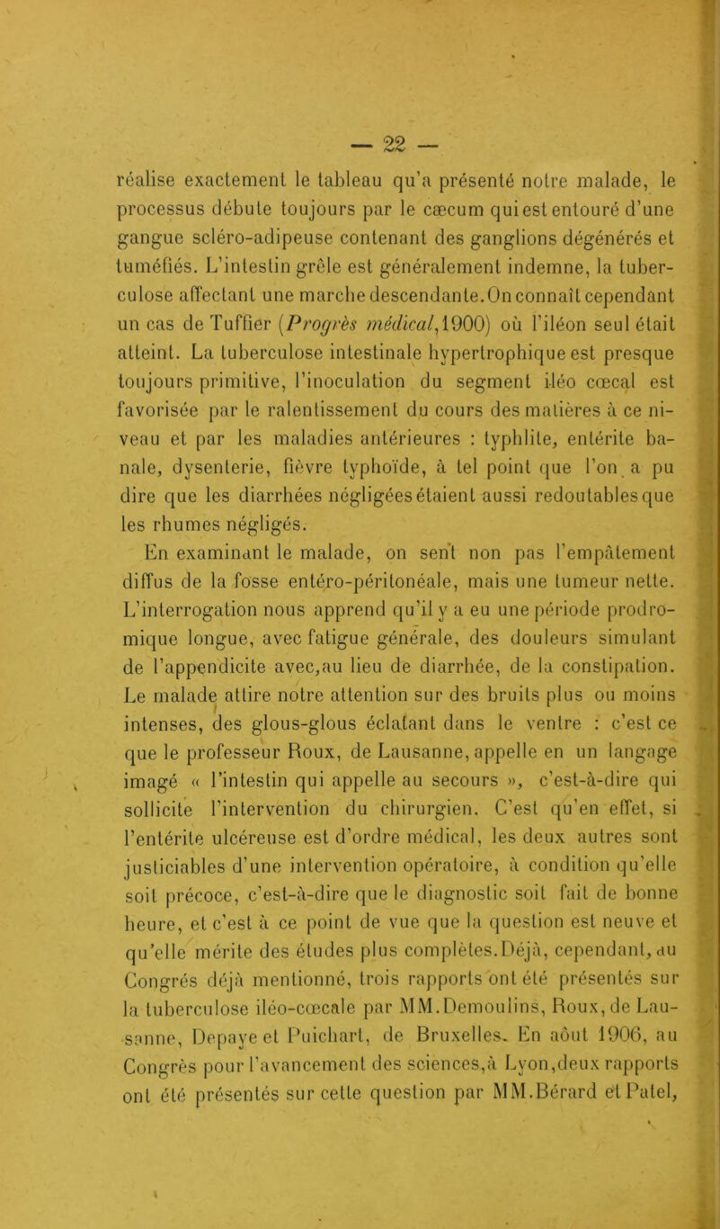 réalise exactement le tableau qu’a présenté notre malade, le processus débute toujours par le cæcum qui est entouré d’une gangue scléro-adipeuse contenant des ganglions dégénérés et tuméfiés. L’intestin grêle est généralement indemne, la tuber- culose affectant une marche descendante.On connaît cependant un cas de Tuffier (Progrès médical, 1900) où l’iléon seul était atteint. La tuberculose intestinale hypertrophique est presque toujours primitive, l’inoculation du segment i-léo cœcal est favorisée par le ralentissement du cours des matières à ce ni- veau et par les maladies antérieures : typhlile, entérite ba- nale, dysenterie, fièvre typhoïde, à tel point que l’on a pu dire que les diarrhées négligées étaient aussi redoutablesque les rhumes négligés. En examinant le malade, on sent non pas l’empâtement diffus de la fosse entéro-péritonéale, mais une tumeur nette. L’interrogation nous apprend qu'il y a eu une période prodro- mique longue, avec fatigue générale, des douleurs simulant de l’appendicite avec,au lieu de diarrhée, de la constipation. Le malade attire notre attention sur des bruits plus ou moins intenses, des glous-glous éclatant dans le ventre : c’est ce que le professeur Roux, de Lausanne, appelle en un langage imagé « l’intestin qui appelle au secours », c’est-à-dire qui sollicite l’intervention du chirurgien. C’est qu’en effet, si l’entérite ulcéreuse est d’ordre médical, les deux autres sont justiciables d’une intervention opératoire, à condition qu’elle soit précoce, c’est-à-dire que le diagnostic soit fait de bonne heure, et c’est à ce point de vue que la question est neuve et qu’elle mérite des éludes plus complètes.Déjà, cependant, au Congrès déjà mentionné, trois rapports ont été présentés sur la tuberculose iléo-cœcale par MM.Demoulins, Roux, de Lau- sanne, Depayeet Puichart, de Bruxelles. En août 1906, au Congrès pour l’avancement des sciences,à Lyon,deux rapports ont été présentés sur cette question par MM.Bérard et Patel, *