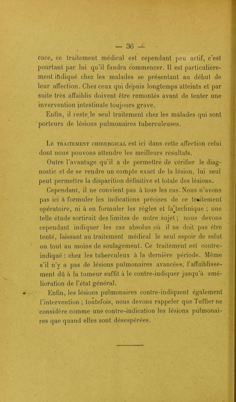 cace, ce traitement médical est cependant peu actif, c'est pourtant par lui qu’il faudra commencer. Il est particulière- ment indiqué chez les malades se présentant au début de leur affection. Chez ceux qui depuis longtemps atteints et par suite très affaiblis doivent être remontés avant de tenter une invervention intestinale toujours grave. Enfin, il reste.le seul traitement chez les malades qui sont porteurs de lésions pulmonaires tuberculeuses. • • • • Le traitement chirurgical est ici dans cette affection celui dont nous pouvons attendre les meilleurs résultats. Outre l’avantage qu’il a de permettre de vérifier le diag- nostic et de se rendre un compte exact de la lésion, lui seul peut permettre la disparition définitive et totale des lésions. Cependant, il ne convient pas à tous les cas. Nous n’avons pas ici à formuler les indications précises de ce traitement opératoire, ni à en formuler les règles et la'technique ; une telle étude sortirait des limites de notre sujet; nous devons cependant indiquer les cas absolus où il ne doit pas être tenté, laissant au traitement médical le seul espoir de salut ou tout au moins de soulagement. Ce traitement est contre- indiqué : chez les tuberculeux à la dernière période. Même s’il n’y a pas de lésions pulmonaires avancées, l’affaiblisse- ment dû à la tumeur suffit à le contre-indiquer jusqu’à amé- lioration de l’état général. ♦ Enfin, les lésions pulmonaires contre-indiquent également l’intervention ; toutefois, nous devons rappeler queTuffierne considère comme une contre-indication les lésions pulmonai- res que quand elles sont désespérées. l