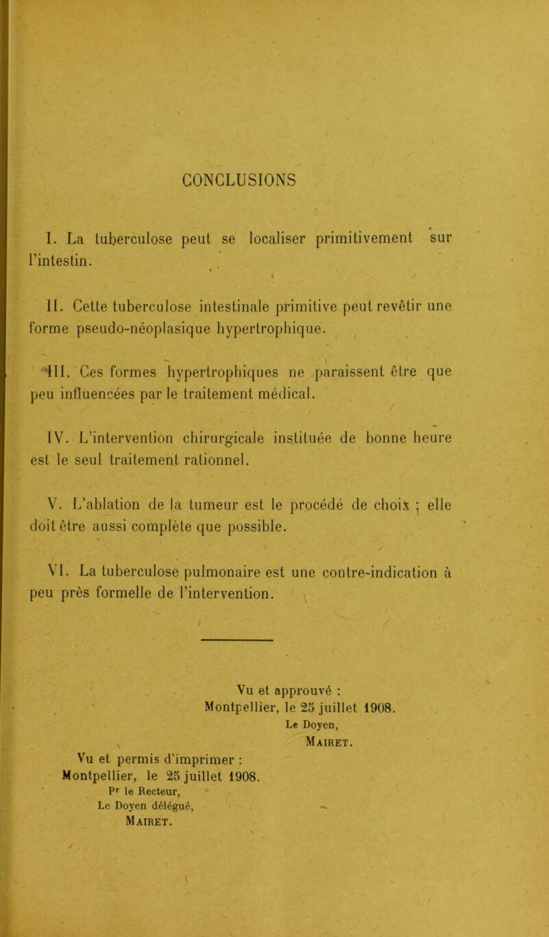CONCLUSIONS I. La tuberculose peut se localiser primitivement sur l’intestin. I V J IL Cette tuberculose intestinale primitive peut revêtir une forme pseudo-néoplasique hypertrophique. - ^ I III. Ces formes hypertrophiques ne paraissent être que peu influencées parle traitement médical. x V / IV. L’intervention chirurgicale ins.tituée de bonne heure est le seul traitement rationnel. V. L’ablation de la tumeur est le procédé de choix ; elle doit être aussi complète que possible. / - * * A \ I. La tuberculose pulmonaire est une contre-indication à peu près formelle de l’intervention. -X^ • », I ' - / Vu et approuvé : Montpellier, le 25 juillet 1908. Le Doyen, x Mairet. Vu et permis d’imprimer : Montpellier, le 25 juillet 1908. Pr le Recteur, Le Doyen délégué, «* Mairet.