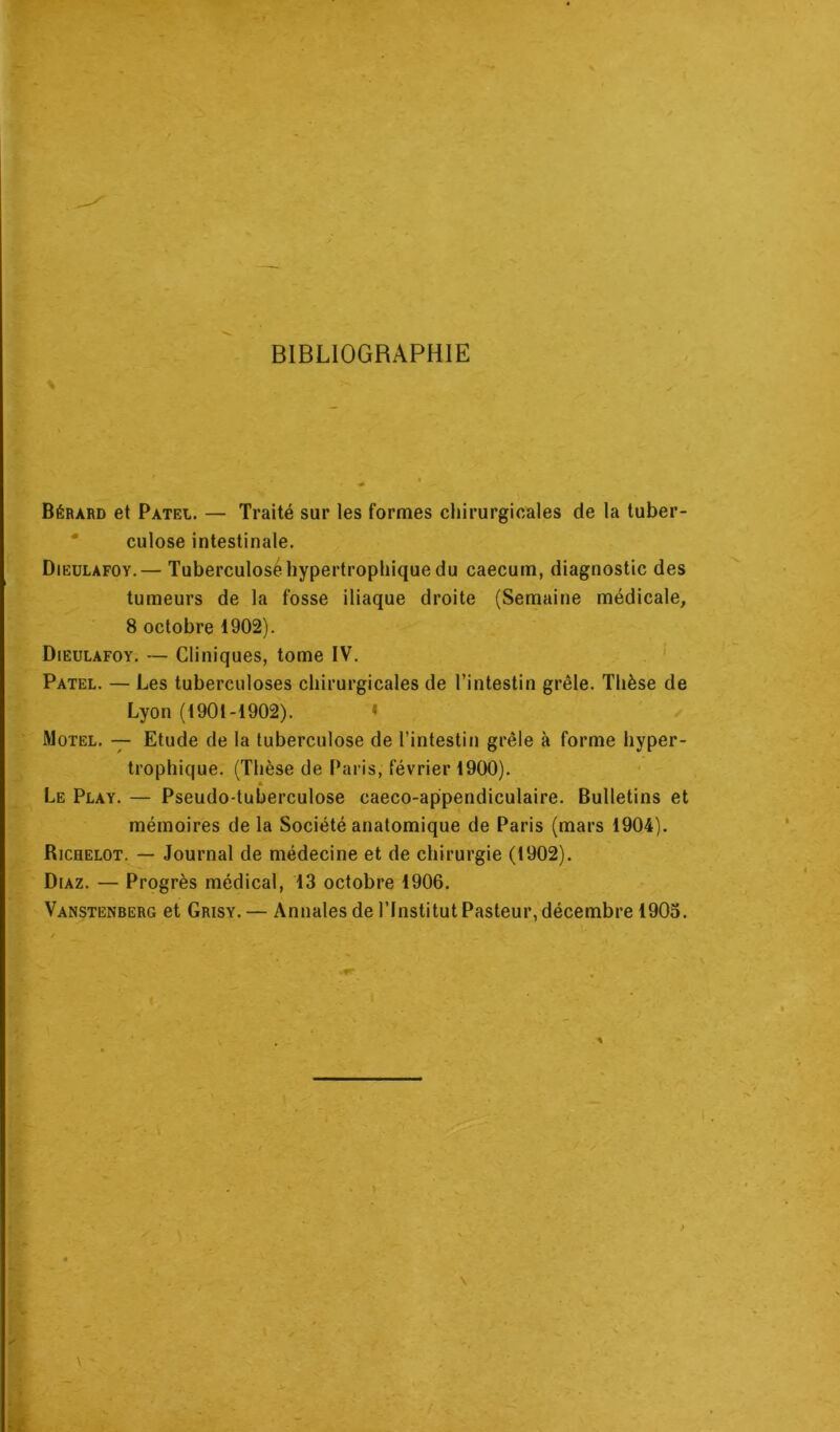 BIBLIOGRAPHIE \ Béràrd et Patel. — Traité sur les formes chirurgicales de la tuber- culose intestinale. Dieulafoy.— Tuberculose hypertrophique du caecum, diagnostic des tumeurs de la fosse iliaque droite (Semaine médicale, 8 octobre 1902). Dieulafoy. — Cliniques, tome IV. Patel. — Les tuberculoses chirurgicales de l’intestin grêle. Thèse de Lyon (1901-1902). » Motel. — Etude de la tuberculose de l’intestin grêle à forme hyper- trophique. (Thèse de Paris, février 1900). A Le Play. — Pseudo-tuberculose caeco-appendiculaire. Bulletins et mémoires de la Société anatomique de Paris (mars 1904). Richelot. — Journal de médecine et de chirurgie (1902). Diaz. — Progrès médical, 13 octobre 1906. Vanstënberg et Grisy. — Annales de l’Institut Pasteur, décembre 1903. * \ \ -