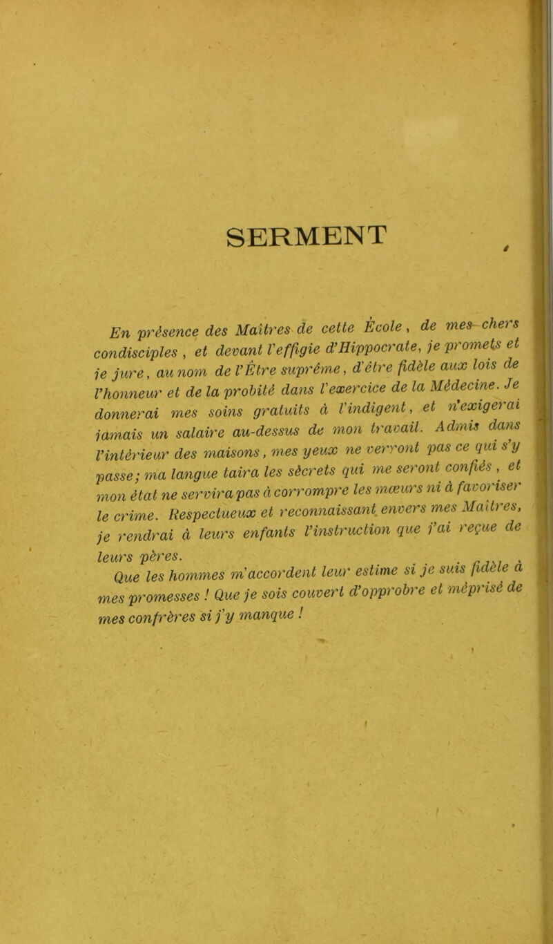 SERMENT En présence des Maîtres de cette École, de mes-chei & condisciples , et devant Veffigie d’Hippocrate, je promets et je jure, au nom de l’Être suprême, /Wè/e cm# *01S l’honneur et de la probité dans Vexercice de la Médecine. Je donnerai mes soins gratuits à l'indigent, et n’exigerai jamais un salaire au-dessus de mon travail. Admis dans l’intérieur des maisons, mes yeux ne verront pas ce qui s y passe; ma langue taira les sècrets qui me seront confiés , et^ mon état ne servira pas à corrompre les mœurs ni à favoriset le crime. Respectueux et reconnaissant, envers mes Maîtres, je rendrai à leurs enfants l’instruction que j’ai reçue de leurs pères. . , Que les hommes m accordent leur estime si je suis fidele a mes promesses ! Que je sois couvert d’opprobre et méprisé de mes confrères si j'y manque ! . i