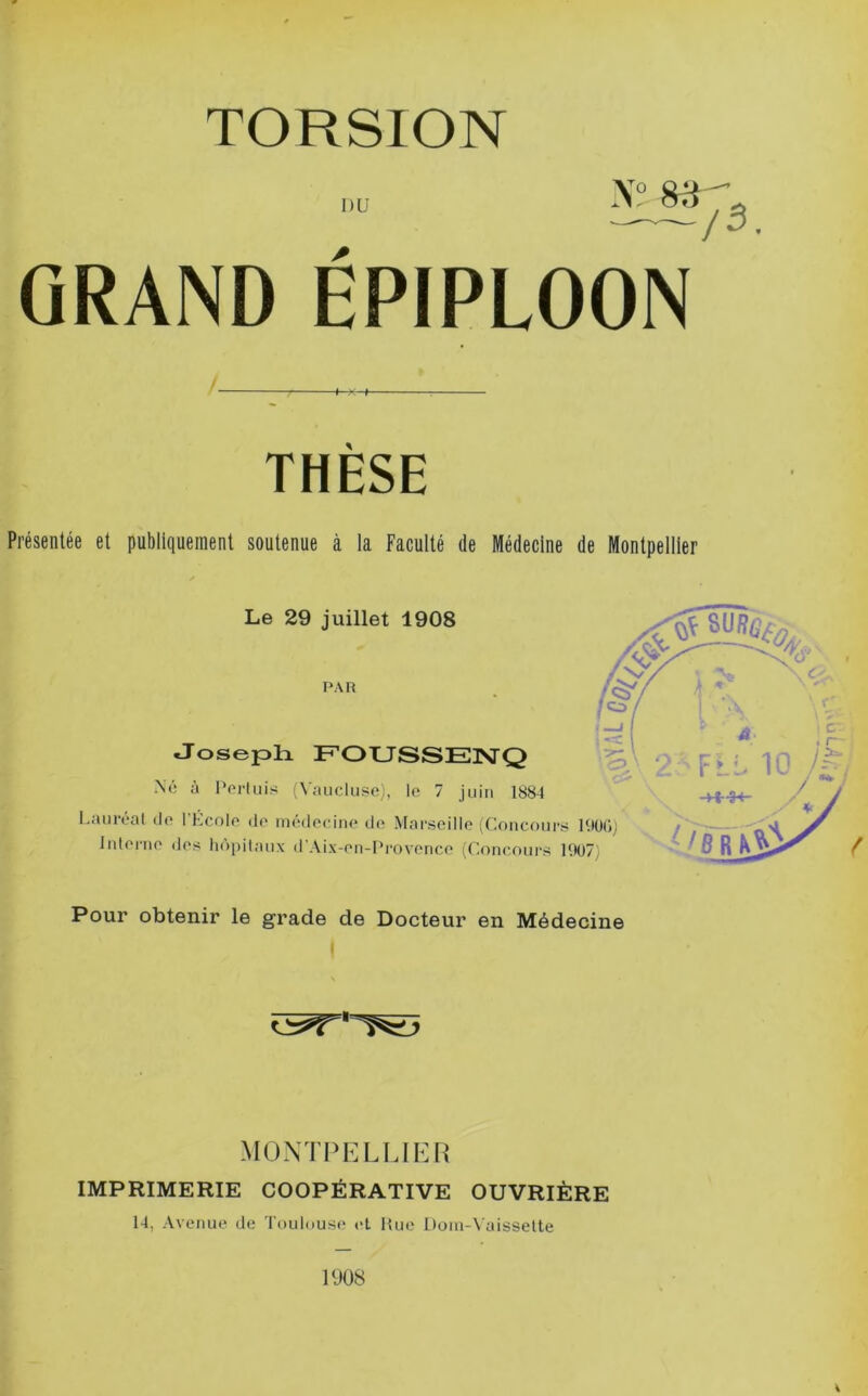 DU X“ /3. GRAND EPIPLOON THESE Présentée et publiquement soutenue à la Faculté de Médecine de Montpellier Le 29 juillet 1908 PAR Joseph. FOUSSEPsTQ Né à l'orluis (Vmicluso), le 7 juin 1884 l.anreal de l’Kcole de médecine de Marseille (Concours l'.tOG) / ~~ '1' Interne des hôpitaux «rAix-en-Provence (Concours  /fi R Pour obtenir le grade de Docteur en Médecine 1 MONTPELLIER IMPRIMERIE COOPÉRATIVE OUVRIÈRE 14, Avenue de 4’oulouse cl Hue Dom-Vaissette