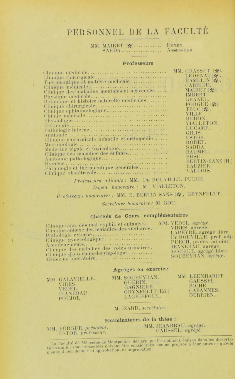 PElîSOXNKL DE LA EAiUJLTE MM. MAIHKT {^) SAHDA Doyen. .\s!»j;ssKuii Professeurs ro:..: -..lO..,!., MM. ('.BASSET (*). ( dildipie cliinii-gicale riiéi-apeuliipie (T malien' médicale rEDi:NAT(îft;). Il ami: El N ((ftj). GABBIEIJ. ('.liiiiqiie des maladies mentales el nerveuses.... M.\IBET(*). IMBEBT. Boiani.pie et histoire naturi'lle médicales ( '.liinipn' chirurgicale. GBANEL. FOBGL E (*). TBUGfî^ÿ). , 1.;... A.i;,...n. MLLE. IIEDON. MAl.LETON. DIJGAMB. \ ....1 . (il Ll>. ciinitiue chiriirgicah? inl'anlile et orthopédie ESl'OB. BODICT. SABDA. ( diniipie dt's maladic'S des enlard.s BAIMEE. BOSG. lîEB'l'I.N-SA.NS (11.) BAl/.lEB. Glinioue obstétricale s \ Al.FOIS. Pro/’e.s.senr.s adjoinlif : MM. Dk 1U)IJ\ ll.lvl-. FL'IA.II. Doyen honoraire : M. ProlH^eiirs honoraire!^ : MM. E. BEHTlN-SANS (*), GHVNI'EETT. Secrélaire honoraire : ^EG()^. Chargés de Cours complémentaires mal. svpl.il. ('I cutai.ées MM. VEDI^. ag^^. , a.mcxo de^, maladies des viedlanD. ^/vimA hE. ayU«^^^ lil.re. '■i-' -diLiVin- • >*'• '*<'1 lEl'.E. prol'.-adj. (.linaim- gyiie; ologiqm lU llGlI. pmres.mdjoiid. A«'«'nlirlHMlMMUS I l.' V \‘ UK V I ' •lori'Mr*'» ( .Imopie d oto-i iMio-l.u Mi^oi >^i p.HVH\N, asjrésé. Métleciiie operaloii'e Agrégés en exercice mm. OALAVIELEE. mm. VFDFl’ GAGMEilE. •^In'lvvry IF\NBB\U. GBVNFEl/rr I-.J.) POLIIOL EAGBIFFOUI,. DEBBIEN. M. IZ.VBD, ner râla ire. MM. l'OBI’.l ., ES'l'OB, p/'o/(’.x.s(>ar. Examinateurs de la thèse : rrésident. 1 MNl. JEANBBAE. G.\ÛSSEE, ay'réyé. ii'eiiiclul leur iluiiiu'r ni apiirobation, ni nniiroliatmn. I,a F