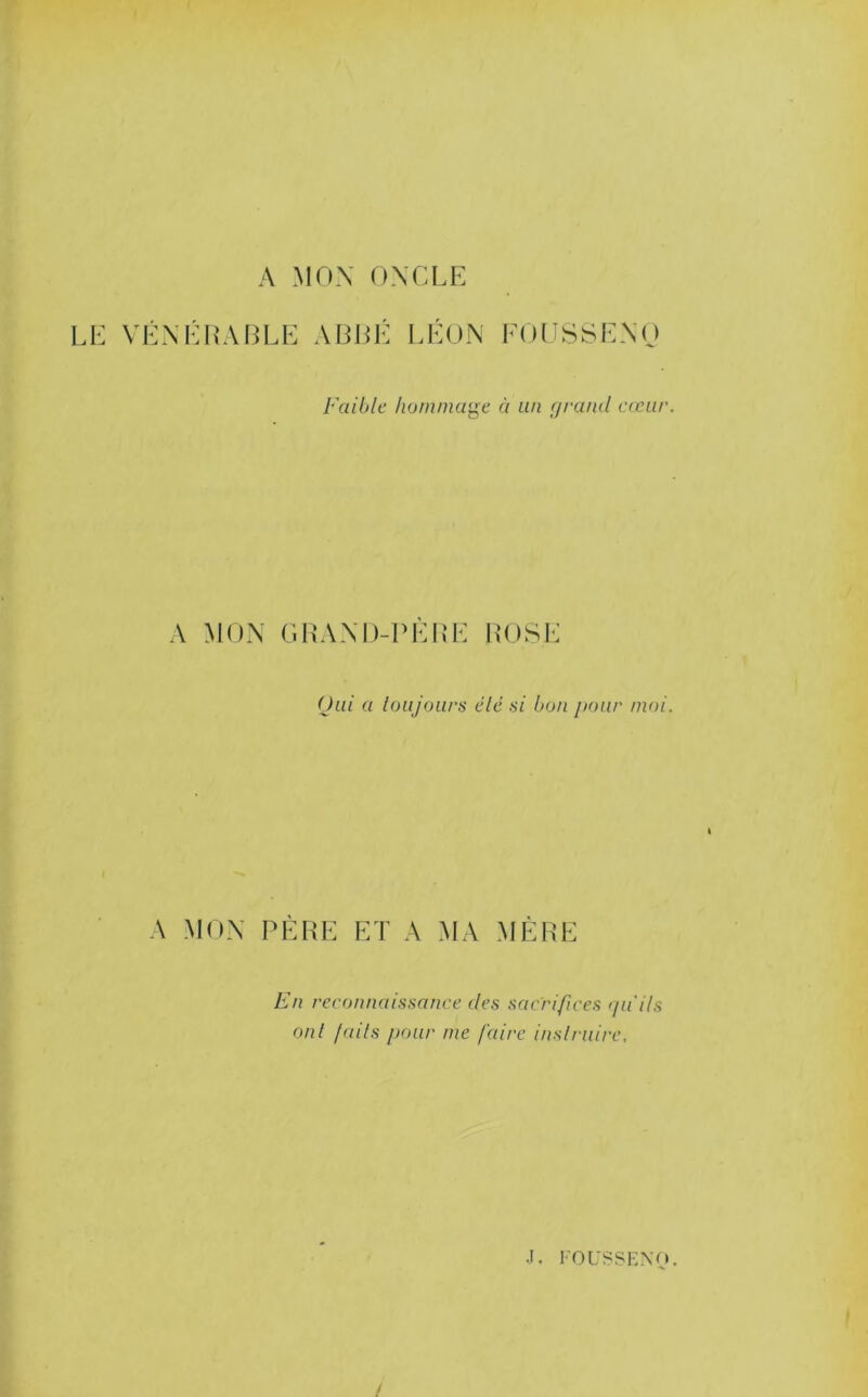 A MOX ONCLE LE VEXÉ L'ALLE ALLÉ LÉON FOUSSEXO Faible homma'^e à un fjrand crciir. A MOX C.LAXD-PÈRE ROSE Oui a loujours élé si bon jxnir moi. A MOX PÈRE ET A MA MÈRE En reconnaissance des sacrifices >ia'ils ont faits pour me faire inslrnire. .1. l'OL'SSENO. /