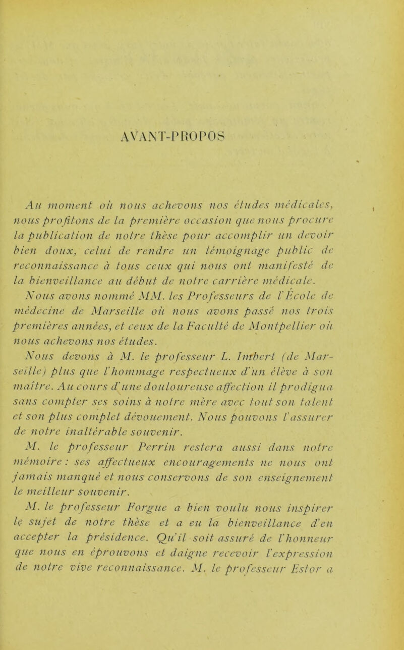 AVAXT-Ph'oros Ah moment oi'i nous achevons nos études medicales, nous pro fitons de la première occasion que nous procure la publication de notre thèse pour accomplir un devoir bien doux, celui de rendre un témoignage public de reconnaissance à tous ceux qui nous ont manifesté de la bienveillance au début de notre carrière médicale. Nous avons nommé MM. les Professeurs de f Ecole de médecine de Marseille oh nous avons passé nos trois premières aimées, et ceux de la Faculté de Montpellier oii nous achevons nos études. Nous devons à. M. le professeur L. Imbert (de Mar- seille) plus que l'hommage respectueux d'un élève éi son maître. Au cours d'une douloureuse affection il prodigua sans compter ses soins à notre mère avec tout son talent et son plus complet dévouement. Nous pouvons l'assurer de notre inaltérable souvenir. M. le professeur Perrin restera aussi dans notre mémoire : ses affectueux encouragements ne nous ont jamais manqué et nous conservons de son enseignement le meilleur souvenir. M. le professeur Forgue a bien voulu nous inspirer le sujet de notre thèse et a eu la bienveillance d'en accepter la présidence. Qu’il soit assuré de l'honneur que nous en éprouvons et daigne recevoir l'expression de notre vive reconnaissance. M. le professeur Fstor a