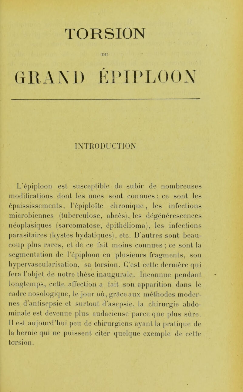 GRAM» GIMIG.OOX INTRODUCTION L’épiploon est susce[)lible de subir de nombreuses modiliealions dont les unes sont eonnues : ce sont les épaississemeids, l’épiploïte clironiquc, les inlections mici'obiennes (tuberculose, abcès), les dégénérescences néojilasiques (sarcoinatose, épitliélioma), les infections parasitaires (kystes liydaliijues), etc. D’autres sont beau- coup plus rares, et de ce fait moins conuues ; ce sont la segmentation de l’épiploon en plusieui’s IVagmenls, son liyjiervasculai’isation, sa torsion. C’est cette deniièri! ijui fera l’objet de noti’e thèse inaugui’ale. Inconnue pendant longtemps, cette atTection a lait son a|)parilion dans le cadre nosologifjue, le jour où, grâce aux mét liodes moder- nes d’antisepsie et surtout d’ase[)sie, la cliinirgie abdo- minale est devenue plus audacieuse |)arce (pie plus sûre. Il est aujoui’d’bui peu de chirurgiens ayant la pratique de la hei’uie (jui ue [missent citer (juelque exemple de colle torsion.