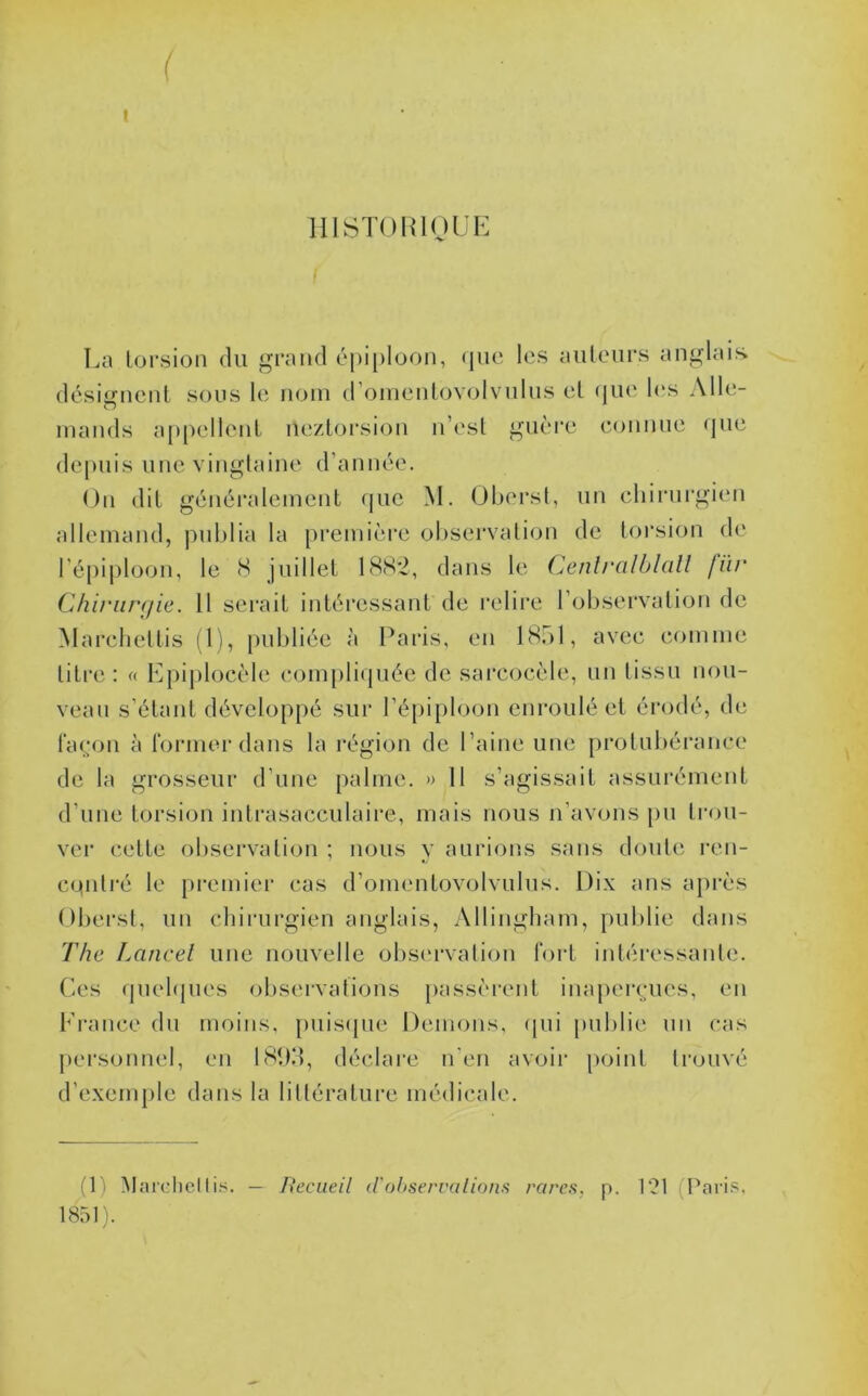 llISTORinüE La lorsion du grand éj)i|)Ioon, (]uc les ailleurs anglais désigneiil sous le nom (roinenlovolvnlns el (jue l(*s Alle- mands appellent nezLorsion n’esl gnèi’e connue <jue (le|)uis une vingtaine d’année. On dit généralement que M. (Jberst, un chirurgien allemand, publia la première observation de torsion de l’épiploon, le 8 juillet 188*2, dans le ('^enlrcdblall für Chiriircfie. 11 serait intéressant de relire l’observation de Marchettis (l), publiée à Paris, en LS.bl, avec comme litre: « Epiplocèle compli({uée de sarcocèle, un tissu nou- veau s’étant dévelo[)pé sur l’épiploon enroulé et érodé, de façon à former dans la région de l’aine une protubérance de la grosseur d’une palme. » 11 s’agis.sait assurément d’une torsion inlrasacculaii’e, mais nous n’avons [)U trou- ver cette observation ; nous y aurions sans doute ren- cqnlré le premier cas d’omentovolvulus. Dix ans après Obei’sl, un cliiiairgien anglais, Allingbam, pulilie dans The Laticel une nouvelle obsi'rvalion fort intéressante. Ces qnebjues observations passèrent inajiercues, en France du moins, puis(jue Démons, (pii publie un cas personnel, en 18tKt, déclare n’en avoir point trouvé d’exemple dans la littérature médicale. (1) Marclicl — Recueil (rohserralions rares, p. 121 (Paris, 1851).