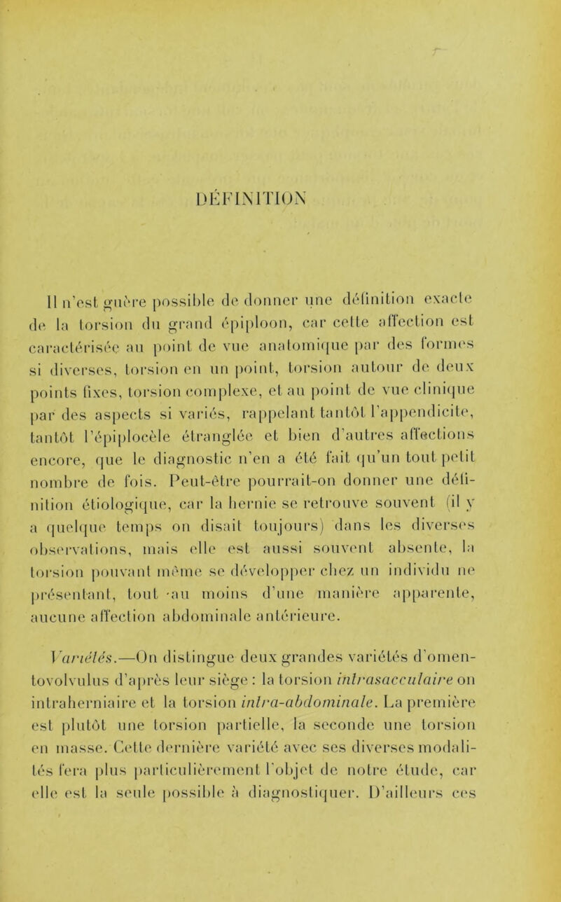 DEFINITION 11 n’est o-iiiM*e possiMe de donner nne définition exacte d(ï la torsion du grand épiploon, car celle alleclion est caractérisée an poiid, de vue analomi(pie par des rornies si diverses, torsion en un point, torsion autour de deux points fixes, torsion (‘omplexe, et au point de vue clinitjue par des aspects si variés, l'appelant tant(M l’ajipendicite, tantôt l’épiplocèle étranglée et bien d’autres affections encore, (jue le diagnostic n’en a été l'ait (ju’un tout petit nombre de fois. Peut-être ])ourrait-on donner une défi- nition étiologiipie, car la hernie se retrouve souvent (il y a (juel({U(' temps on disait toujours) dans les diversi's ()l)S(M'valions, mais elle est aussi somamt absente, la torsion jmuvaut même se dévidopper chez un individu ne |)i'ésentant, tout -au moins d’uue manière ap[)-arente, aucune alïection abdominale antérieure. ] '(U‘iéléi>.—On distingue deux grandes variétés d’omen- tovolvulus d’a[)i‘ès leur siège : la torsion inlrasacciilaire on intratierniaire et la [oy^\ow inlra-abdomimile. La première est plutôt une torsion partielle, la seconde une torsion en masse. Celte d('rnière variété avec scs diverses modali- tés fera plus particulièrement l'objet de notre étude, car elle est la seule possible à diagnostiipier. D’ailleurs c(‘S