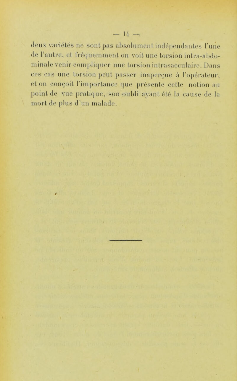 (leux variétés no sont pas aI)S.oluinent in(Jé|)cndanl(*s rime (le l’autre, et lVé(iuemmeiil on voit une toi’sion inti-a-ahdo- minale venii’eoni|)li(|n(M- une torsion inlrasaecnlaire. Dans C('S cas nii(‘ torsion peut |»ass('r ina|)(‘rrne à l’opérateur, (‘ton coinMiit l'imiioi-tance (pui prés(‘iile cett<‘ notion an point de vue pi*ati(pie, son oiiMi ayant élé la cause de la mort d(‘ plus d’un malade*. é