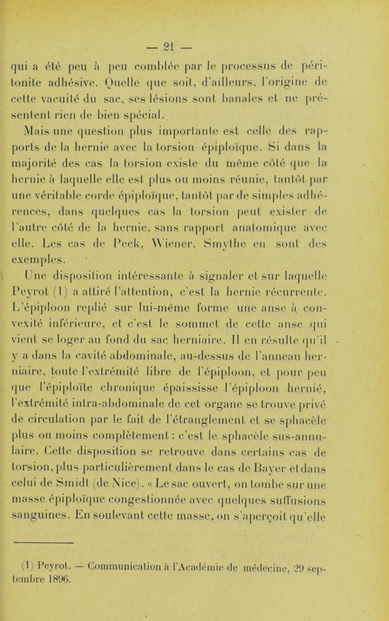 I — 21 — qui a été peu à j)cu coiiihléc j)ar le processus de péri- louile adhésive. Ouelle (pie soit, d’ailleurs, l’oi-igiiie de celle vacuilé du sac, scs h'sious soûl banales el ne pi'é- senlenl rien de bien spécial. Mais une queslion plus imporlanle esl celle des rap- ports de la hernie avec la torsion épiploïcjue. Si dans la majorité des cas la loi’sion existe du même c(>té (|ue la hernie à laquelle elle esl plus ou moins réunie, lanbH pai‘ une véritable corde éj)iploï(|ue, lanlol par de sinqiles adhé- rences, dans (piehpics cas la torsion |)eul exislei' de l’aiilre C(')lé de la hernie, sans ixqipoi'l analomiijue avec elle. Les cas de Peck, W iener, Smylhe en sont des exemples. Une disposilion intéressante à signaler et sur la(]uelle Peyrot ( 1 j a attiré l’altenlion, c’est la hernie récurrente. L’éjujiloon rej)lié sur lui-même tbrme une anse à con- vexité inférieure, et c’est le sommet de (‘ette anse qui vient se loger au fond du sac lierniaire. Il en résulte (pi’il y a dans la cavité abdominale, au-dessus de l’anneau bei-- niaire, toute l’extrémité libre de l’épiphjon, el jiour [)eu (jue l’épiploïte chroni(iue épaississe répi[)loon hernié. l’extrémité intra-abdominale de cet organe se trouve privé de circulation |)ar le fait de l’étranglement et se sphac.èlc plus ou moins complètement: c’est le sphacèle sus-annu- laire. (^ette disposilion se retrouve dans certains cas de torsion, plus particulièrement dans le cas de Bayer etdans celui de Smidt (de Nice). « Le sac ouvert, on tou)t)e sur une masse épiphjïtpie congestionnée avec (piehjues suffusions sanguines. En soulevant celle masse, on s’apeiroit ([u’elle (1) PeyroL. — Communicaliou à rAcadéinie de médecine, 2[) sep- tembre 18%.