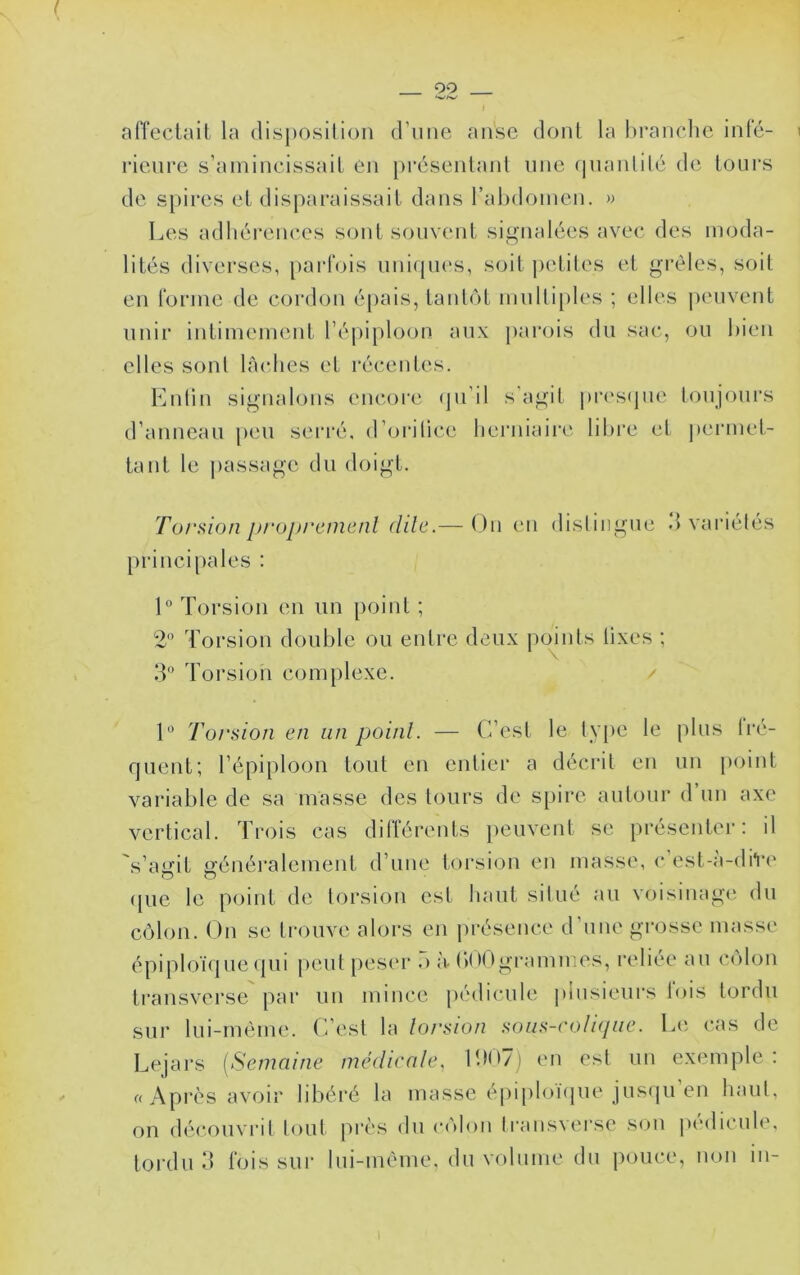nlTeclail la disposilion d’une anse dont la hranclie infé- rieure s’amincissait en présentant une (piaidilé de tours de spires et disparaissait dans rahdomen. >> Les adhéi’ences sont souvent signalées avec des moda- lités diverses, parfois nni(pi(\s, soit petites et gi’èles, soit en forme de cordon épais, taidôt multiples ; elles peuvent unii‘ intimement l’épiplooiî aux parois du sac, ou hicii elles sont lâches et récentes. Lnün signalons encoi'e (ju’il s’agit prestjue loujours d’anneau peu serré, d’orilice lieiaiiaire libre cl permet- tant le passage du doigt. Torsion j)/‘oj)rcnicnl dile.— Ou eu disliiigue d variétés principales : 1° Torsion en un point ; 2 Torsion double ou entre deux points lixes ; IL Torsion complexe. / 1“ Torsion en un point. — C’est le lv[)e le plus Iré- quent; l’épiploon tout en entier a décrit en un point variable de sa masse des tours de spire autour d un axe vertical. Trois cas différents peuveid se présenter: il s’aijrit s’énéralement d’une torsion en masse, c est-;i-diV(' (pie le point de torsion est haut situé au voisinage du côlon. On se trouve alors en présence d’une grosse masse épiploï(|ue (pii peut peser o à bnOgremmes, reliée au colon transverse par un mince |>é(licule |)iusieurs lois tordu sur lui-méme. C’est la torsion sous-coli(juc. L(i cas de Lejars {Semaine médicate, llH>7j en est un exemple: «Après avoir libéré la masse épiploï(iue jusipi’en haut, on (h'couvrit tout près du côlon traiisverse sou pédicule, tordu.‘1 fois sur lui-méme, du volume du pouce, non iii-