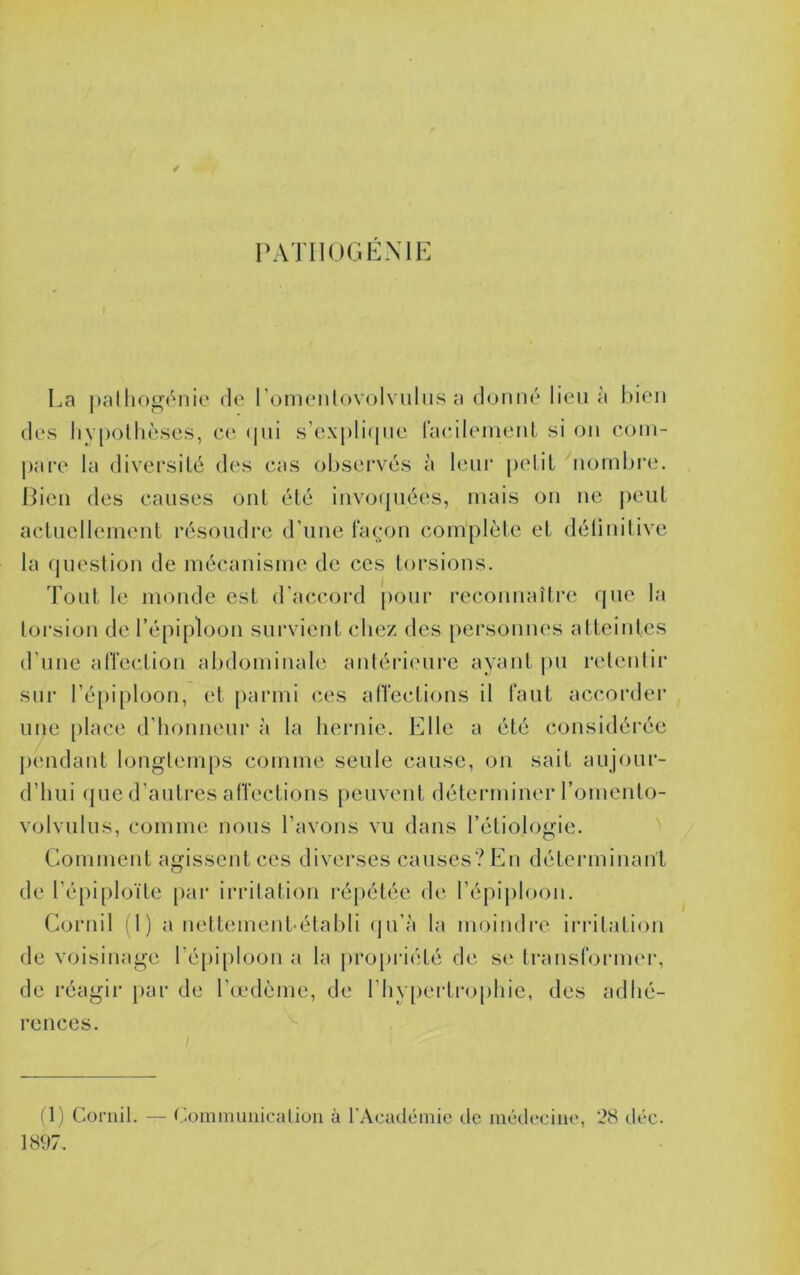 PATIIOGÉXIE La )»alhogénie de l’omenlovolvuliis a doimé lieu à bien des liypollièses, ce (jui s’ex[)li<[ue racilemenl si on coin- j)are la divecsilé des cas observés à leur pelil ^nombi'e. Bien des causes onl été invo(jnées, mais on ne j)enl aclnellement résoudre d’une taç;on complète et déünitive la question de mécanisme de ces torsions. Tout le monde est d'acîcord pour reconnaître que la toi-sion de l’épiploon survient chez des personnes atteintes d’une alïection abdominale antérieure ayant i)ii retentir sur l’épiploon, et [)armi ces aircctions il faut accordei’ une [)lace d’iionnenr à la hernie. Elle a été considérée pendant longtemps comme seule cause, on sait anjonr- d’iini (jne d’antres atVections peuvent déterminer l’omento- volvnlns, comme nous l’avons vu dans l’étiologie. Comment agissent ces diverses causes? tin déteianinan't de l’épiploïte par irritation répétée de l’épij)loon. Cornil (1) a nettement-établi (|n’à la moindre iriatation de voisinage l’é[)iploon a la pro[»riété de se transformer, de réagii' par de l’œdème, de l’hypertrophie, des adhé- rences. (1) Coniil. — Cominuiiicaliun à l'Académie de médecine, 28 déc. 1897.