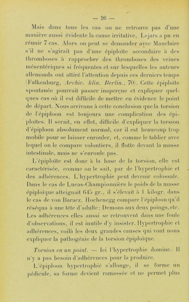 / Mnis dans Ions les cas on ne relconve ))as d’nnc manière aussi évidenle la cause irritative, Lejars a pn en réniiir 7 cas. Aloi's on [)enl se (lemander avec Manclaii'c s’il ne s’aj.^irail pas (rnne épi|)loïle secondaire à des thromboses à rapprocliei’ des lliromhoses des veines inésentéri(pies si IVéfpientes et sur lesquelles les antemrs allemands ont attiré l’allention deimis ces deiaiiers temj)s ( l^’alUenhiirg, At'vhin. klin. ISerlin., 70). Cette é[)iploïle s[)onlanée poni’rait j)assei’ inaperçue et explicjnei* (piel- (jiies cas oh il est ditlicile de metli'e en évid(mce le point de départ. Nous arrivons à cette conclnsion (jnela torsion de ré|)ij)loon est tonjonrs une complication des épi- ploïtes. 11 serait, en eflet, diriicile d’ex|)liqner la torsion d’é])ii)loon absolument normal, car il est beancoii|) trop mobile pour se laisser enronleiq el, comme le tablier avec lequel on le compare volontiers, il Hotte devant la masse intestinale, mais ne s’enroule pas. L’épiploïte est donc à la base d(> la torsion, elle est cai’actérisée, comme on le sait, par d(‘ l’bypei’tropbie et des adbéi’ences. L’bypertropbie peut devenir colossale. Dans le cas de Liicas-Cbampionnièi'e le poids de la massci épi[)loï(pie atteignait (Vio gr., il s’élevait à 1 kilogr. dans le cas de von Baraez. llocbenegg compare l'épiploon <pi’il i’ésé(|ua à une tête d’adulte; Démons aux deux poings,etc. Les adhérences elles aussi se retrouvcnl dans une loule d’observations, il est inulib' d’y insister. llyj)ertropbie et adhérences, voilà les deux grandes causes (jui vont nous expli(pier la pathogénie de la torsion épiploïcpie. Toniion en un poinl. — Ici rhy|)ertroidiie domine. 11 n’y a pas besoin d’adhérences [)Our la |)roduire. L’éi)iploon hypertrophié s’allonge, il se l'orme un |)édicule, sa forme devient l'amassée et ne permet jilus