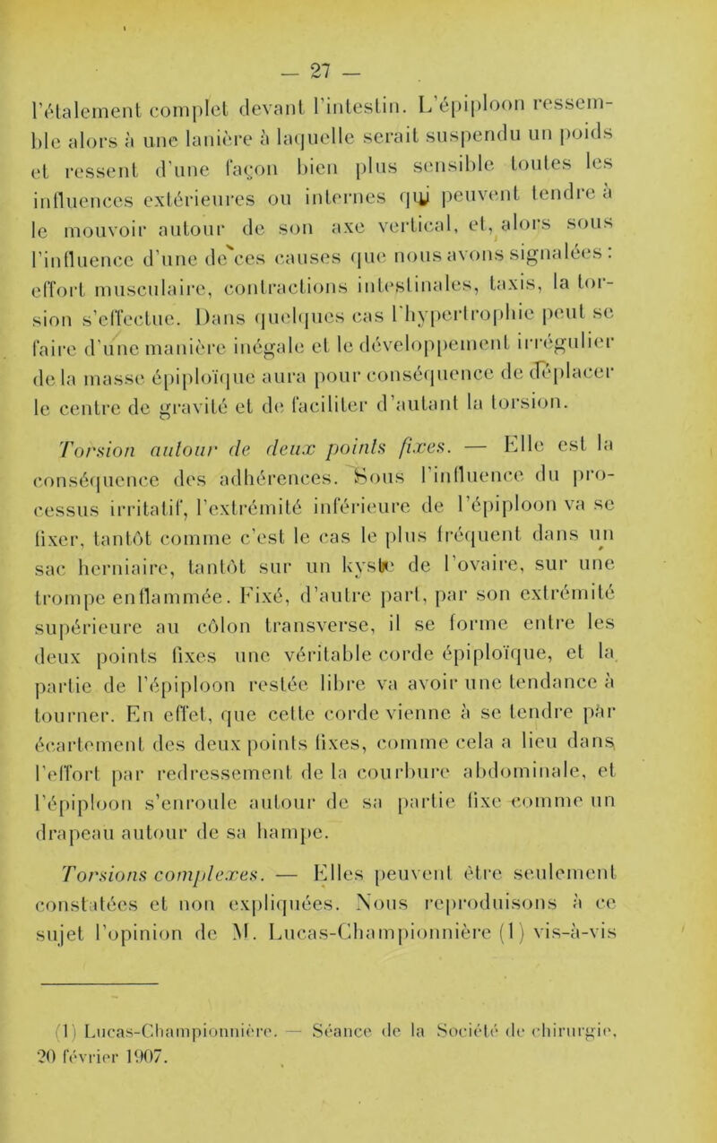 -21 - rétalement coniplcl devant riiUcslin. L c[)ij)loon lesseni l)le aloi-s à une lanière à laquelle serait suspendu un poids et ressent d'une laeon bien [)lns sensible tonies les inlluences extérieures ou internes qiy i^envent tendre a le mouvoir autour de son axe vertical, et, alors sous rintluence d’une de ces causes <pie nous avons signalées . effort musculaire, contractions intestinales, taxis, la toi- sion s’effectue. Dans (|uelfpies cas 1 liypertro(diie j^eut se faire d’une manière inégale et le dévelop[)ement irrégulier de la masse épiploïque aura [)our conséquence de diqilacei le centre de gravité et de laciliter d autant la torsion. ’/'orsion aiiloiir de deux poinls fixes. hile est la (•onséquence des adhérences. Sous 1 innuence du pr<j- cessus irritatil, l’extrémité inférieure de 1 é[)iploon va se tixer, tantôt comme c’est le cas le jilns tréquenl dans ini sac herniaire, tantôt sur un kysti‘ de l’ovaire, sur une trompe enllammée. Fixé, d’autre part, [>ar son extrémité supérieure au côlon Iransverse, il se forme entre les deux points lixes une véritable corde épiploïque, et la partie de l’épiploon restée libre va avoir une tendance à tourner. En effet, que cette corde vienne à se tendre par écartement des deux points lixes, comme cela a lieu dams, l’effort par redressement de la courbure abdominale, et l’épiploon s’enroule autour de sa partie tixe comme un drapeau autour de sa ham{»e. 'forsions complexes. — Elles peuvent être seulement constatées et non expliipiées. Nous [•e|)roduisons à ce sujet l’opinion de M. Lncas-Championnière (1 ) vis-à-vis '1 ) Lncas-ChampioniiiÏTc.— Séance de la Société de cliinii'gie, ?0 février 1907.