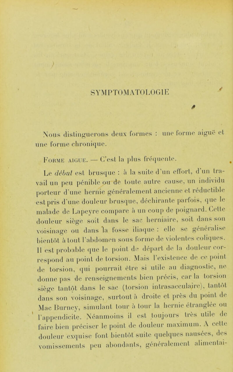 } SYMPTOMATOLOr.lK Nous (lislin^ucMTHis deux Tonnes : une lorine aigui' (‘L une Tonne clironi(|iie. Fohme aigue. — (VesL la i)lus lré(juenU‘. Le déhul est bnisquc : à la suile d’un ellorl, d un Tra- vail un ])eu pénible ou de loule autre cause, un indi\idii porteur d’une hernie généralement ancienne et réductible 'est pris d’une douleur brusijue, décliirante [larTois, (jiie le malade de Lapeyre compare à un coup de poignard, (.elle douleur siège soit dans le sac herniaire, soit dans son voisinage ou dans la fosse ilia([ue : elle se généralise bientôt à tout l’abdomen sous Tonne de violenlc'S coliipies. Il est probalile (jue le [loint de dé[)art d(‘ la doub'ur coi- respond au point de torsion. Mais l’existence de c(' iminl de torsion, (jiii pourrait être si ulile au diagnostic, ne donne pas de renseignements bien précis, car la torsion siège tantôt dans le sac (torsion intrasacculaire), tantôt dans son voisinage, surtout à droite et près du point de Mac Luriiey, simulant tour à tour la heruie étranglée ou ra})pendicite. Néanmoins il est toujours très utile de Taire bien préciser le point de douleur maximum. A celte douleur exiiuise Tout bientôt suite (luelques nausées, des vomissements [leu abondants, généralement alimentai-