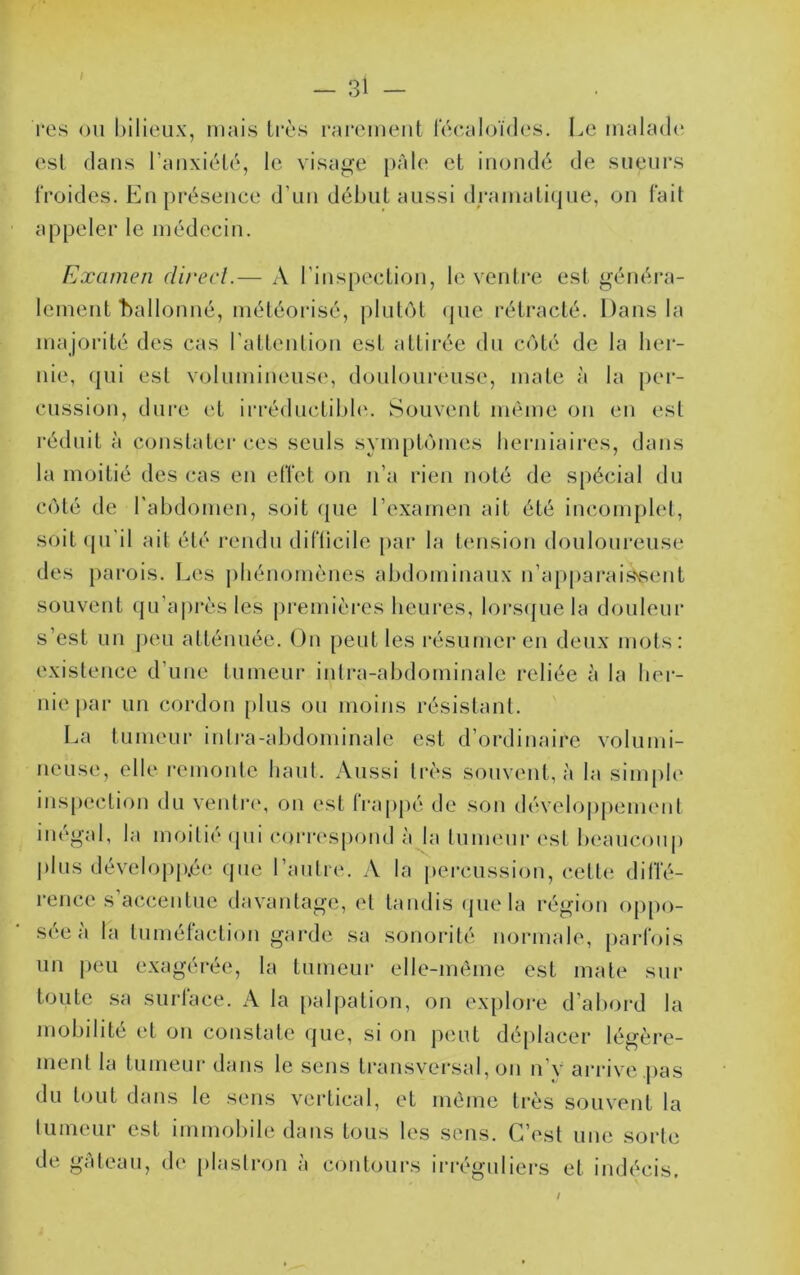 / — 31 — i*es ou bilieux, mais très rai*cmeut lecaloïdes. Le malade est dans l’auxiélé, le visage pâle et iiioudé de sueurs froides. En présence d’un début aussi drainaticjue, on fait appeler le médecin. Examen clirecl.— A l’inspection, le ventre est généra- lement t)allonné, météorisé, plutôt (jue rétracté. Dans la majorité des cas l’attention est attirée du côté de la lier- nie, (pii est volumineuse, douloureuse, mate à la [)er- cussion, dure et irréductible. Souvent même on en est réduit à conslatei'ces seuls symptômes berniaires, dans la moitié des cas en effet on n’a rien noté de spécial du côté de l’abdomen, soit (pie l’examen ait été incomplet, soit (pi'il ait été l’cndu difticile [lar la tension douloureuse des parois. Les phénomènes abdominaux n’apparais«ent souvent (pi’ajirès les premièi*es heures, lors(pie la douleur s’est un ])eu atténuée. On peut les résumer en deux mots: existence d’une tumeur intra-abdominale reliée à la ber- niej)ar un cordon plus ou moins résistant. La tumeur inti-a-abdominale est d’ordinaire volumi- neuse, elle remonte haut. Aussi très souvent, à la simple inspection du ventr(‘, on est li'appé de son dévelopjiement inégal, la moitié (pii C()rr(‘spond à la tuimuir est beaucoup |)lus développée (jiie l’autre. A la j»erciission, cette diffé- i’ence s’accentue davantage, et tandis (pie la région oppo- sée à la tuméfaction garde sa sonorité normale, parfois un j)eu exagérée, la tumeur elle-même est mate sur toute sa surface. A la [)alpation, on exploi-e d’aboi'd la mobilité et on comstate (jue, si on peut dé[)lacer légère- ment la tumeur dans le sens transversal, on n’y arrive pas du t(jut dans le sens vertical, et même très souvent la tumeur est immobile dans tous les sens. C’est une sorte de gâteau, de plastron à contours irréguliers et indécis. /