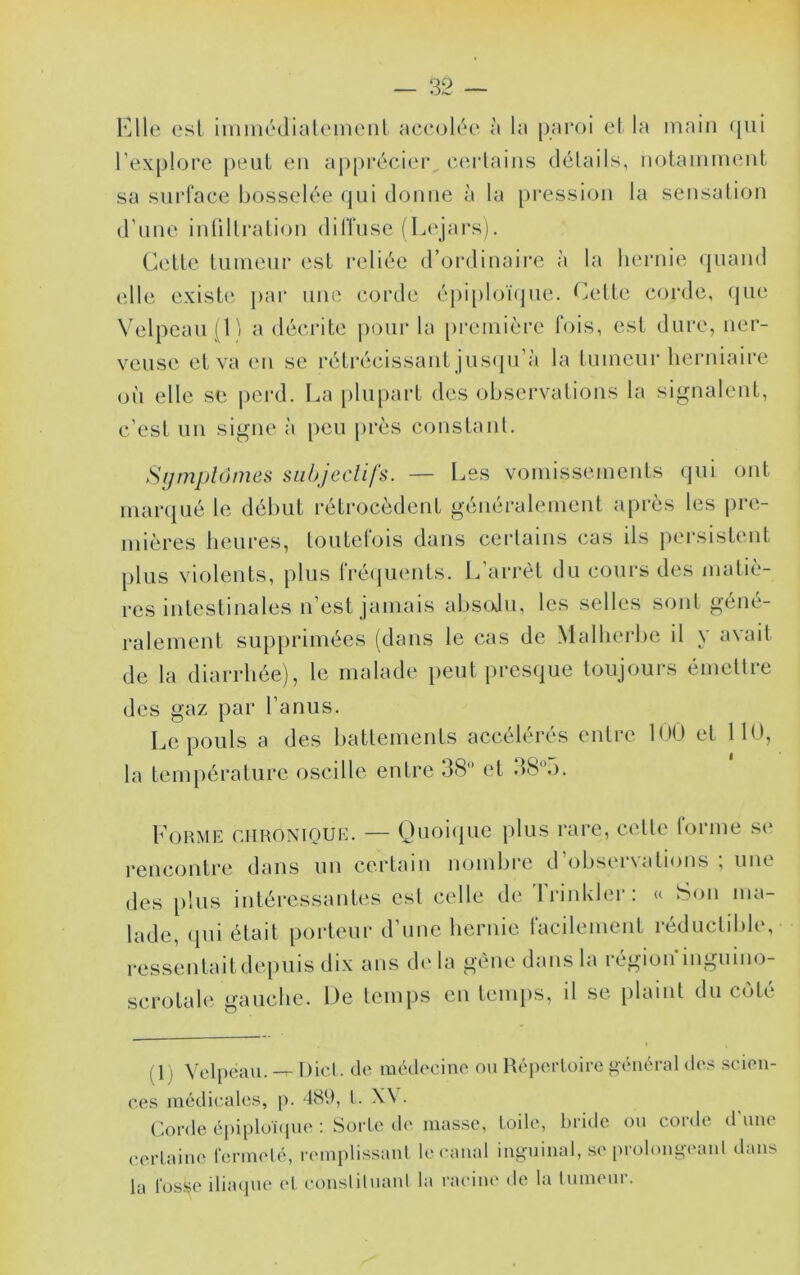 I^lle est inimédialemenl accoléo à la paroi cl la main (jiii rexplore [>eut en apprécier cei-lains délails, notaniinent sa siirlace bosselée qui donne à la pression la sensation d’une inüllration dilTuse fL(‘jars). Cette tumeur est reliée d’ordinaire à la hernie quand elle existe par une corde éj)i[)loïque. Cette corde, qiui Velpeau (Il a décrite j)Our la [)remière fois, est dure, ner- veuse et va en se rétrécissant jus([u’à la tumeur herniaire où elle se |)crd. La plupart des observations la signalent, c’est un signe à peu près constant. SijmplOmes subjectifs. — Les vomissements (jui ont manpié le début rétrocèdent généralement après les pre- mières heures, toutefois dans certains cas ils pei'sistent plus violents, plus frétpients. L’arrêt du coui's des matiè- res intestinales n’est jamais absoJu, les selles sont géné- ralement supprimées (dans le cas de Malherbe il y avait de la diarrhée), le malade peut presque toujours émettre des gaz par l’anus. Le pouls a des battements accélérés entre lUO et lit), la temi)érature oscille entre 38 et 38V). Forme chronique. — Ouoiipie plus rare, cette forme se rencontre dans un certain nombre d’observations ; une des [)!us intéressantes est celle de 'l'rinkler: « Son ma- lade, ipii était porteur d’une hernie facilement réductible, ressentaitdepuis dix ans d(‘ la gène dans la régioifinguino- scrotale gauche. De temps en temps, il se plaint du coté ( 1 j Velpeau. -T- Dict. de médecine ou Répertoire i>énéral des .scien- ces médicales, p. 48‘.), t. X\ • Corde épipluïipie ; Sorte de masse, toile, bride ou corde d'une certaine fermeté, remplissanl le canal inüfuinal, se prolongeanl dans la losf^e iliaipie et conslilnanl la raciiu' de la tumeui.