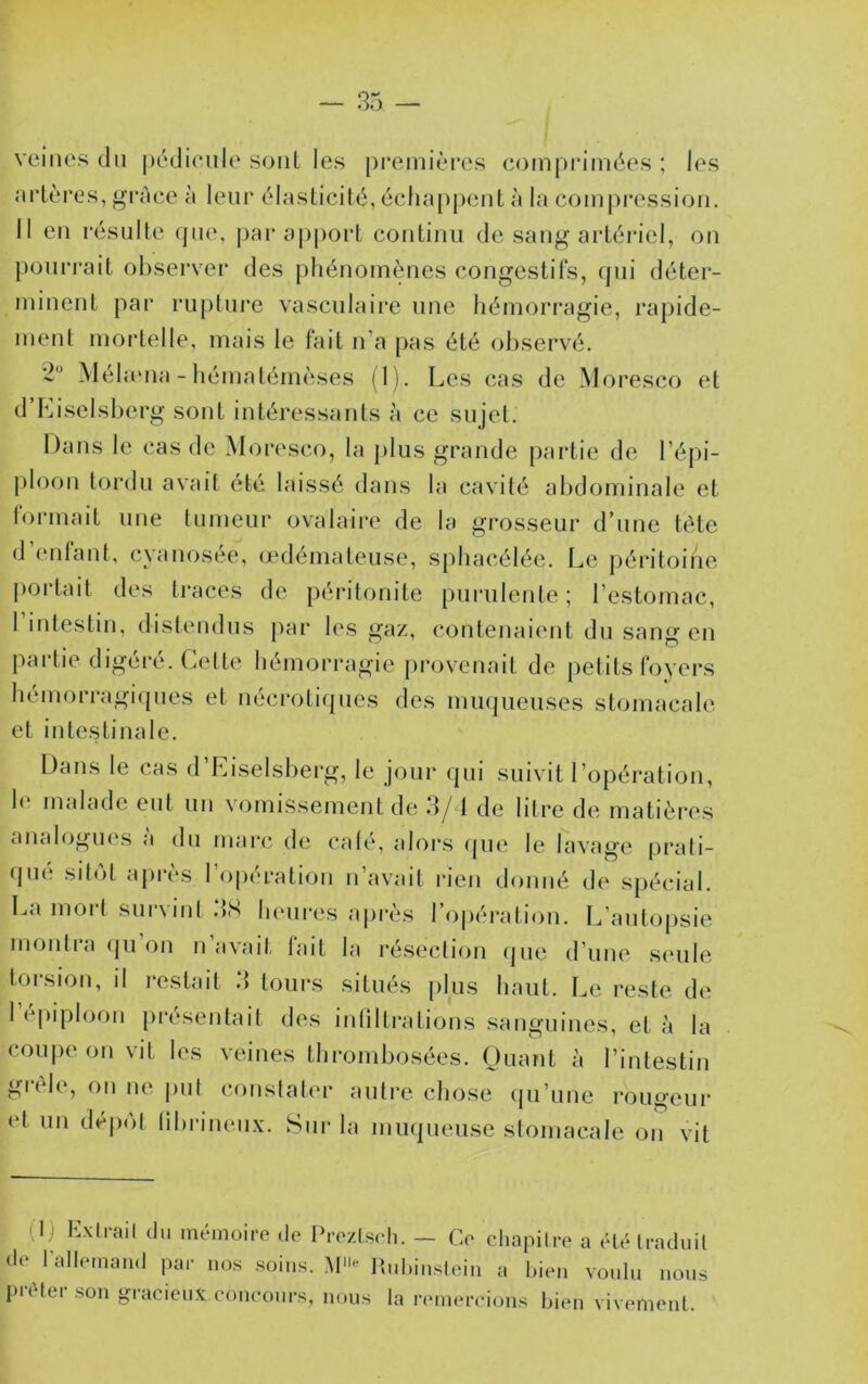 veines tin |)t‘tlicnl(‘ sont les premières comprimées ; les nrlères, grâce à leur élasticité, éclia[)pent à la compression. 11 en résulte que, j)ar aj)port continu de sang artériel, on pourrait observer des pliénomtnies congestifs, qni déter- minent pai‘ ru()ture vasculaire une liémori'agie, rapide- ment moidelle, mais le fait n’a pas été ohsei’vé. *2“ Méhena - hématémèses (1). Les cas de Moresco et d’LiseIsberg sont intéressants à ce sujet. Dans le cas de Moresco, la plus grande partie de l’épi- j^loon tordu avait été laissé dans la cavité abdominale et formait une tumeur ovalaire de la grosseur d’une tète d’enlant, cyanosée, oedémateuse, sphacélée. Le jjéritoine portait des traces de péi’itonite purulente ; l’estomac, 1 intestin, distendus par les gaz, cotitenaient du sang en j)artie digéré. Celte hémorragie provenait de petits foyers liémorragi(pies et néci‘otiques des muqueuses stomacale et intestinale. Dans le cas d’Eiselsberg, le jour (jui suivit l’opération, 1(‘ nicdade eut un vomissement de 3/1 de litre de matières analogiK's a du marc de calé, alors (jue le lavage prali- (pie sitôt après l’opération n’avait rien donné de spécial. La mort survint .‘IS heures après ro|)éralion. L’autopsie monlia ipi on n avait, lait la résection (jne d’une .s(‘ule torsion, il restait 3 tours situés plus haut. Le reste de 1 épiploon présentait des intiltrations sanguines, et à la coupe on vit les veines thrombosées. Quant à l’intestin giéle, on ne put (M)iistater autre chose (ju’une rougeur et un déi)(')l librinenx. Sur la muqueuse stomacale on vit 0) Exil-ail (lu mémoire ,1e l>re/.l.seli. — Ce chapitre a étéiraduil de l'allemaud par nos soins. Itnliinsleiii a Ideii voulu nous puHei son gracieux concours, nous la rfunercions bien vivement.