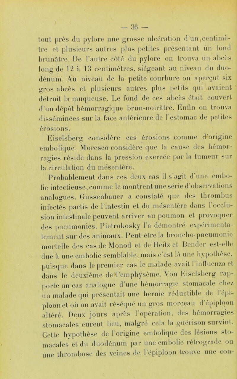 — 36 — loul |)rès (lu j)yloro uiu‘ grosse ulcc'u’atioii d'un jC(‘ulim(‘- Ire et jdusicurs autres plus petites présentant un loucl hruuûti'e. De l’autre C(Mé du pylore on trouva un alje(‘s long de D2 à 13 ceiitiiuètres, siégeant au niveau du duo- dénum. Au niveau de la petite courbure ou apeiTut six gros al)cès et plusieurs autres plus petits (jui avaient délruit la inii({ueuse. Le fond de ces abcès était couvert d’un dép(')t liémori‘agi(pie brun-noiràtre. Lnlin on trouva disséminées sur la lace antérieure de l’eslomac de petites éi'osions. èbselsberg considère ces érosions comme d’origine emboli(pie. Moresco considère (jue la cause des hémor- ragies l'éside dans la pression exercée par la tumeur sur la circulation du méscntèi-e. Probablement dans ces deux cas il s’agit d’une end>o- lie intectieuse, comme le montrent une série d’ol)servalions analogues. Gussenbaiier a constaté ({ue des tlirombus infectés partis de l’intestin et du mésentère dans l’occlu- siou intestinale peuvent arriver au poumon et provoquer des pneumonies. Pietrokosky l'a démontré ex[>érimeuta- lenu'ut sur des animaux. Peut-être la bi’oiudio-jnieumonie mortelle des cas de Monod et de Ilei'tz et Dernier esl-(dle due à nue endjolie semblable, mais c’est là une hypothèse, puiscpie dans le premier cas le malade a\ait 1 mlluenza (t dans le deuxième de d’emphysènu'. Von Eiselsberg ra[)- porte un cas analogue d’une hémorragie stomacale chez un malade qui présentait une hernie i-éductible de l'épi- ploon et où ou avait résécpié un gros morceau d’épiplqoii altéré. Deux jours après l’o[)ération, des hémorragies stomacales eurent lieu, malgré cela la guérison survint. Cette hvpothèse de l'origine emboliipie des lésions sto- macales et du duodénum par une embolie rétrograde ou une thrombose des veines de ré[)iplooii trouve une con-