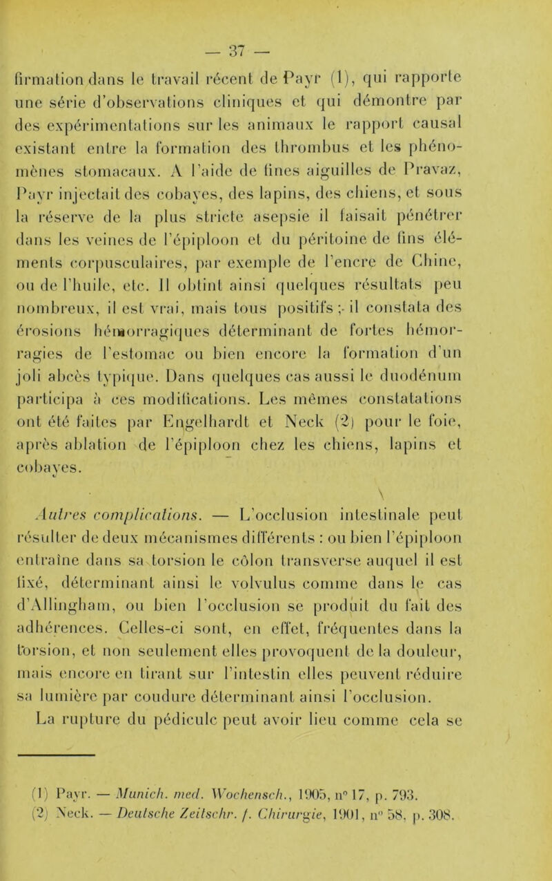 (irmation dans le travail récent de Payr (1), qui l'apporle une série d’observations cliniques et qui démontre par des expérimentations sur les animaux le rapport causal existant entre la formation des thrombus et les phéno- mènes stomacaux, A l’aide de lines aiguilles de Pravaz, Payr in jectait des cobayes, des lapins, des chiens, et sous la réserve de la plus stricte asepsie il taisait pénétrer dans les veines de l’épiploon et du j)éritoine de lins élé- ments corpusculaires, par exemple de l’encre de Chine, ou de l’huile, etc. 11 oldint ainsi (piehjues résultats peu nombreux, il est vrai, mais tous positifs il constata des érosiotis héniorragi({ues déterminant de fortes hémor- ragies de l’estomac ou bien encore la formation d’un joli abcès typi<{ue. Dans quelques cas aussi le duodénum pai'ticipa à ces modilications. Les mêmes constatations ont été faites par Engelhardt et Neck (2) pour le foie, après ablation de l’épiploon chez les chiens, lapins et cobaves. *, \ Anlres complicalions. — L’occlusion intestinale peut l'ésidter de deux mécanismes différents : ou bien l’épiploon entraîne dans sa torsion le côlon transverse auquel il est lixé, déterminant ainsi le volvulus comme dans le cas d’Allingham, ou bien l’occlusion se produit du fait des adhérences. Celles-ci sont, en effet, fréquentes dans la t'orsion, et non seulement elles [)rovoquent delà douleur, mais encore en tii-ant sur l’intestin elles peuvent réduire sa lumière par coudure déterminant ainsi l’occlusion. La rupture du pédicule peut avoir lieu comme cela se (1) Payr. — Munich, nied. Wochensch., P.K)5, n 17, p. 793.