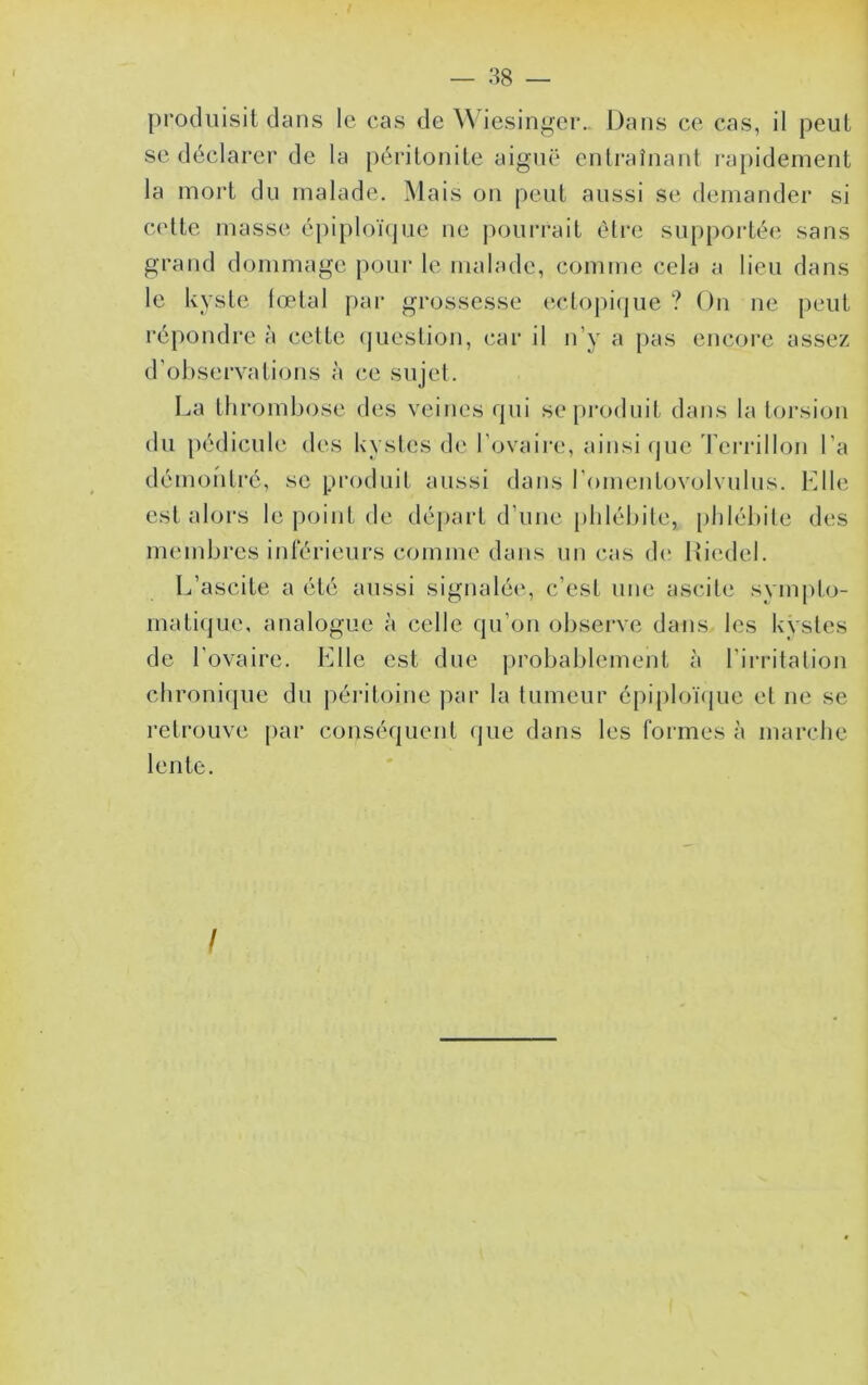 produisit dans le cas de iesinger.. Dans ce cas, il peut se déclarer de la péritonite aiguë entraînant rapidement la mort du malade. Mais on peut aussi se demander si cette masse épiploïque ne pourrait être supportée sans grand dommage pour le malade, comme cela a lieu dans le kyste lœtal par grossesse eclopi(jue ? On ne peut répoudre à cette (juestion, car il n’y a pas encore assez d’observations à ce sujet. La thrombose des veines qui se[»rodnit dans la torsion du pédicule des kystes de l’ovaire, ainsique Tei’rillon l’a démoiiti’é, se produit aussi dans l’omentovolvulus. FJle est alors le point de départ d’une plilélule, [)lilébite des mendjres inférieurs comme dans un cas d(* lîiedel. L’ascite a été aussi signalée, c’est une ascite sympto- matique, analogue à celle qu’on observe dans les kvsles de l'ovaire. Elle est due probablement à l’irritation clironi(|ue du péritoine juir la tumeur épi{)loïque et ne se retrouve par conséquent que dans les formes à marche lente. I