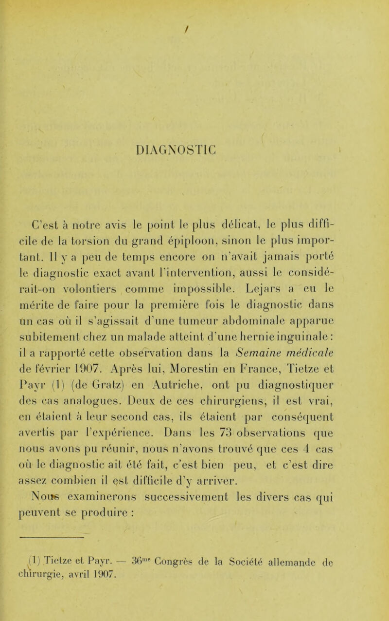 DIAGNOSTIC C’est à noire avis le [toint le plus délicat, le plus diffi- cile de la torsion du grand épi[)loou, sinon le plus impor- tanl. Il va [)eii de teiu[)S encore on n’avait jamais porté le diagnostic exact avant rinlervention, aussi le considé- rait-on volontiers comme impossible. Lejars a eu le mérite de faire pour la j)remière fois le diagnostic dans un cas on il s’agissait d’une tumeur abdominale ap[)anie subitement chez un malade atteint d’une hernie inguinale : il a rapporté celte observation dans la Semaine médicale de février 1007. Après lui, Morestin en France, Tietze et Fayr (1) (de Gratz) en Autriche, ont pu diagnostiquer des cas analogues. Deux de ces chirurgiens, il est vrai, en étaient à leur second cas, ils étaient par conséquent avertis par l’expérience. Dans les 73 observations que nous avons pu réunir, nous n’avons trouvé que ces t cas où le diagnostic ait été fait, c’est bien ])eu, et c’est dire assez combien il est difficile d’y arriver. Noiîs examinerons successivement les divers cas qui peuvent se produire : ) Tielze et Payr. — 3r)'* Congrc.s de la vSociélé allemande de chirurgie, avril P.K)7.