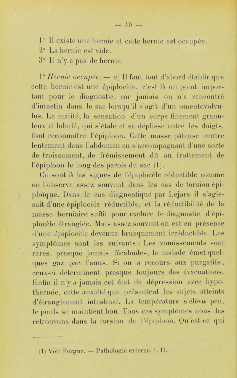 1° 11 existe une hernie et cette hernie est occupée. 2 La hernie est vide. d 11 n’y a pas de hernie. 1 Hernie occupée. — a) 11 faut tout d’ahord élahlir que cette hernie est une épiplocèle, c’est là un point impoi- tant pour le diagnostic, car jamais on n’a l'encontré d’intestin dans le sac lorsqu’il s’agit d’nn omentovolvu- 1ns. La matité, la sensation d’nn corps linement granu- leux et lohnlé, qui s’étale et se dé{)lisse entre les doigts, l'ont reconnaître l’épiploon. Cette masse pâteuse rentre lentement dans l’abdomen en s’acconq)agnant d’une solde de Iroissemenl, de l'rémissement dn an rrottement de l’épiploon le long des parois dn sac (1). Ce sont là les signes de l’épiplocèle réductible comme on l’observe assez souvent dans les cas de torsion épi- ploïque. Dans le cas diagnostiqué par Lejai*s il s’agis- sait d’une épiplocèle réductible, et la réductibililé de la masse herniaire suffît pour exclure le diagnostic d’éjii- plocèle étranglée. Mais assez souvent on est en présence d’une épiplocèle devenue brusquement irréductible. Les symptômes sont les suivants : Les vomissements sont rares, presque jamais l'écaloïdes, le malade émet quel- ques gaz par l’anus. Si on a recours aux purgatil's, ceux-ci déterminent presque toujours des évacuations. Enlin il n’y a jamais cet état de dépression avec hypo- thermie, cette anxiété (jue présentent les sujets atteints d’étranglement intestinal. La température s élèvo peu, le pouls se maintient bon. Tous ces symptômes nous les retrouvons dans la torsion de l’épii»loon. Ou est-ce (jui (1) Voir borgne. — Pathologie externe, t. It.