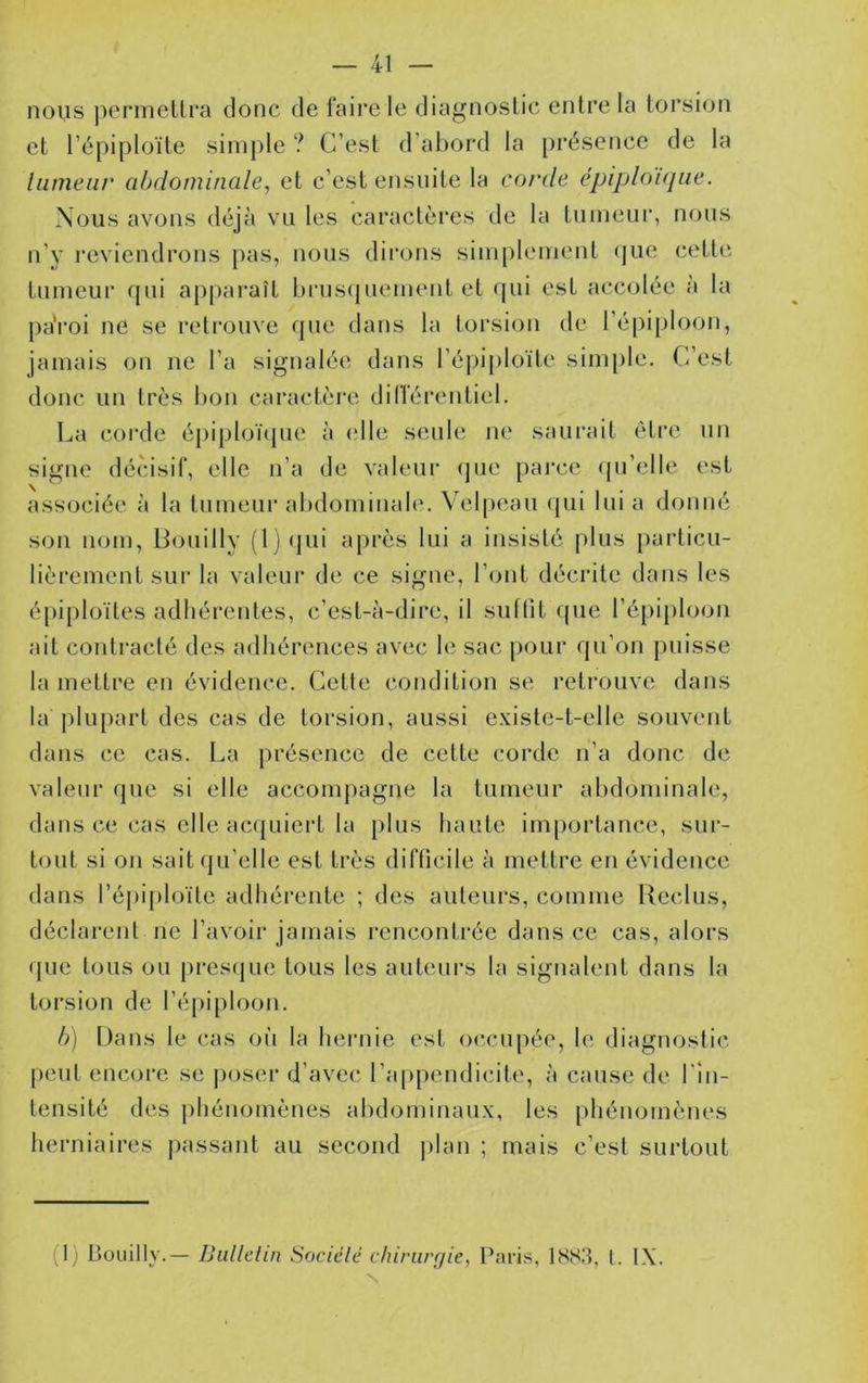 nous ])crmeUra donc de faire le diagnostic entre la torsion et l’épiploïte simple ? C’est d’abord la présence de la liimeiir abdominale, et c’est ensuite la corde épijjlo'Kjue. Nous avons déjà vu les caractères de la tumeur, nous n’y reviendrons pas, nous dii’ons simplement que cette tumeur qui appai*aît bruscjuement et qui est accolée à la pa'i’oi ne se l’ctrouve que dans la torsion de l’épiploon, jamais on ne l’a signalée dans l’épii)loïte siiu[)le. C’est donc un très bon caractère différentiel. La corde épiploï(jue à (die seule ne saurait être un signe dé(dsif, elle n’a de valeur (jue parce (pTelle est associée à la tumeur abdominale. V'elpeau (jui lui a donné son nom, Bouilly (1) (jui après lui a insisté plus particu- lièrement sur la valeur de ce signe, l’ont décidte dans les épiploïtes adhérentes, c’est-à-dire, il suflit que l’épiploon ait contracté des adhérences avec le sac pour qu’on puisse la mettre en évidence. Cette condition se retrouve dans la plupart des cas de torsion, aussi existe-t-elle souvent dans ce cas. La présence de cette corde n’a donc de valeur que si elle accompagne la tumeur abdominale, dans ce cas elle acquiert la plus haute importance, sur- tout si on sait qu’elle est très difficile à mettre en évidence dans l’épiploïte adhérente ; des auteurs, comme Reclus, déclarent ne l’avoir jamais rencontrée dans ce cas, alors que tous ou pres(jue tous les auteurs la signalent dans la torsion de l’épiploon. b) Dans le cas où la hernie est occupée, le diagnoslic peut encore se poser d’avec l’appendicite, à cause de l’in- tensité des phénomènes abdominaux, les phénomènes herniaires passant au second jilan ; mais c’est surtout (1) Bouilly.— IJullclin Sociélé chiriirr/ie, Paris, 1883, l. IX. N