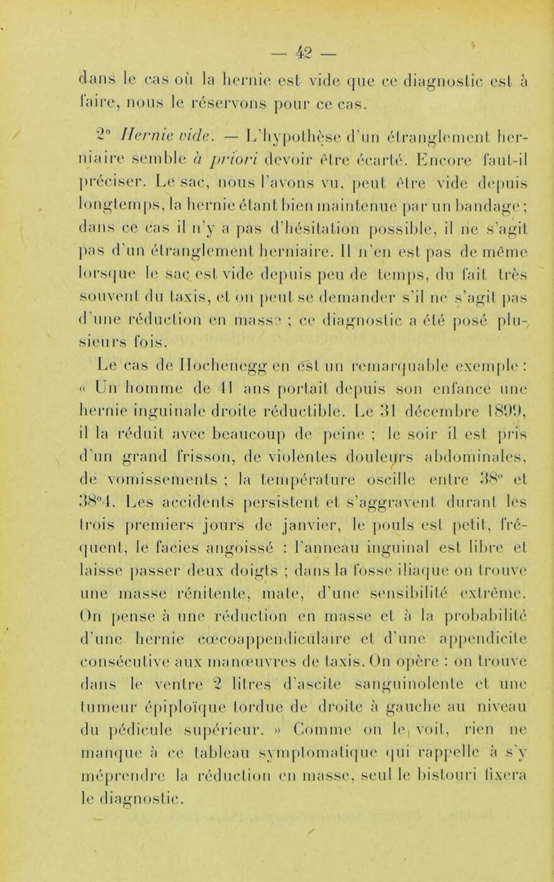 dans le cas où la lieniie est vide que ce diagnostic est à laire, nous le réservons pour ce cas. 2 Hernie ride. — L’iiypolhèse d’nn élrangh'nienl her- niaire semble à priori devoir èlre écarté. Encore rant-il ju'écisei'. Le sac, nous l’avons vu, j)eiit être vide depuis longtemps, la hernie étant bien maintenue pai‘ un l)andag('; dans ce cas il n’y a pas d’hésitalion possilde, il ne s’agit pas d’un étranglement herniaire. 11 n’en est pas de même lors(pie le sac est vide de[)uis peu de t(‘inps, du lait très souvent du taxis, et on peut se demamhu' s’il ne s’agit pas d’nne réduction en mass:' ; ce diagnostic a été posé plu- sieui's lois. Le cas de Jlocheneggen est un remaivjuahle exemj)h': « ün homme de 11 ans portait depuis son enfance une hernie inguinale droite réductible. Le ‘11 décemljre 181M), il la réduit avec beaucoup de ])eiue ; le soir il esl pris d’un g[-and frisson, de violentes douleprs abdominales, de vomissements ; la température oscille entre et Les accidents persistent et s’aggravent durant les trois premiers jours de janvier, le })Ouls esl petit, fré- (|Lient, le faciès angoissé : l’anneau inguinal est libre et laisse passer deux doigts ; dans la fosse iliafjue on trouve une niasse réuitente, mate, d’une sensibilité extrême. On pense à une réduction en masse et à la probabilité d’une hernie cœcoa|ipeiitliculaire et d’une apjiendicite consécutive aux mameuvres de taxis. On opère : on trouve dans le ventre 2 litres d’ascite sanguinolente et une tumeur épiploïcjue tordue de droite à gauche au niveau du |)édicule supéi'ieur. » Comme ou le| voit, rien ne mampie à ce talileaii symptomati(jue cpii rappelle à s'y mépn'ndre la réduction en masse, seul le bistouri tixera le diagnostic.