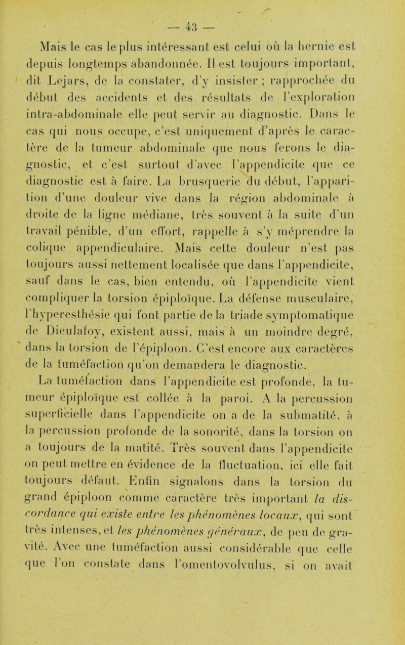 Mais le cas le plus intéressant est celui où la hernie est depuis longtemps abandonnée. 11 est toujours important, ' dit Lejars, de ta constater, d’y insister ; rapprochée du début des accidents et des l’ésultats de l’exploi’ation inlra-alxtominale elle peut servir au diagnostic. Dans le cas qui nous occupe, c’est unicjuement d’api'ès le carac- tère de la tumeur abdominale (jue nous l'erons le dia- gnostic, et c’est surtout d’avec l’appendicite que ce diagnostic est à taire. La bi-us(juei’ie du début, l’appari- tion d’une douleur vive dans la région abdominale à droite de la ligne médiane, très souvent à la suite d’un travail pénible, d’un elTort, ra|)pelle à s’y mépi'endre la coli(jue a[)[)endiculaire. Mais cette douleur n’est pas toujoui’s aussi nettement localisée (]ue dans l’ap|)endicite, sauf dans le cas, bien entendu, où l’appendicite vient compli(juer la torsion épiploïque. La défense musculaii’o, l’hyperesthésie qui font partie de la triade symptomati(jue de Dieulatoy, existent aussi, mais à un moindre degré, ^ dans la torsion de l’épiploon. C’est encore aux caractères de la tuméfaction qu’on demandera le diagnostic. La tuméfaction dans l’appendicite est profonde, la tu- meur éj)i]doïque est collée à la paroi. A la percussion supeidicielle dans l’appendicite on a de la submatité, à la percussion profonde de la sonorité, dans la torsion on a toujours de la matité. Très souvent dans l’appendicite on peut mettre en évidence de la fluctuation, ici elle fait toujhnirs défaut. Knlin signalons dans la toi-sion du grand épiploon comme caractère très impoidant la dis- cordance qui existe entre les phénomènes locaux, (jui sont très intenses, et les phénomènes (jcnéi'aux, de i)eu de gra- vité. Avec une tuméfaction aussi considérable (jue c(dle que 1 on constate tlans romentovolviilus, si on avait