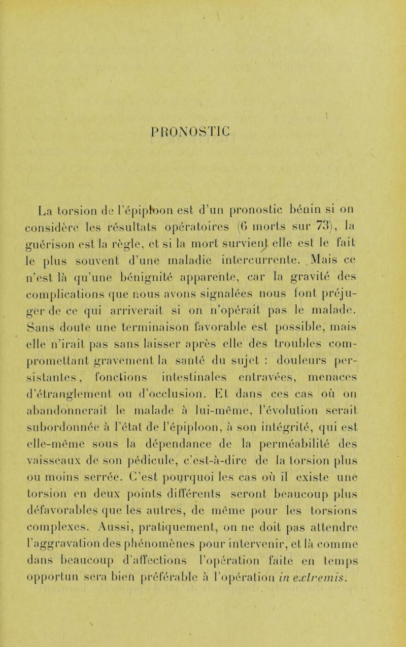 PRONOSTIC 1 La torsion de l'épiphoon est d’un pronostic bénin si on considère les résultats opératoires ((> morts sur 7d), la guérison est la règle, et si la mort survienj. elle est le lait le pins souvent d’une maladie intercurrente. Mais ce n’est là qu’une bénignité apparente, car la gravité des com[)lications (pie nous avons signalées nous font l>réju- ger de ce qui arrivei’ait si on n’opérait pas le malade. Sans doute une terminaison favorable est jiossible, mais elle n’irait pas sans laisser après elle des troubles com- promettant gravement la santé du sujc't : douleurs p(M‘- sistantes, fonctions intestinales entravées, menac(\s d’étranglemenl on d’occlusion. Lt dans ces cas oii on abandonnerait b‘ malade à Ini-mème, l’évolution serait subordonnée à l’état de l’épiploon, à son intégrité, qui est elle-im^me sons la dépendance de la perméabilité des vaisseaux de son jiédicnle, c’est-à-dire de la torsion pins ou moins serrée. C’est pounjuoi les cas où il existe une torsion en deux jioinls dilférenls seront beaucoup plus défavorables que les autres, de même pour les torsions complexes. Aussi, pratiquement, on ne doit pas attendre l’aggravation des phénomènes pour intervenir, et là comme dans beaucou[) d’alVcctions l’opération faite en temps 0[)portun sera bien préféi'able à l’opération in exlremis.