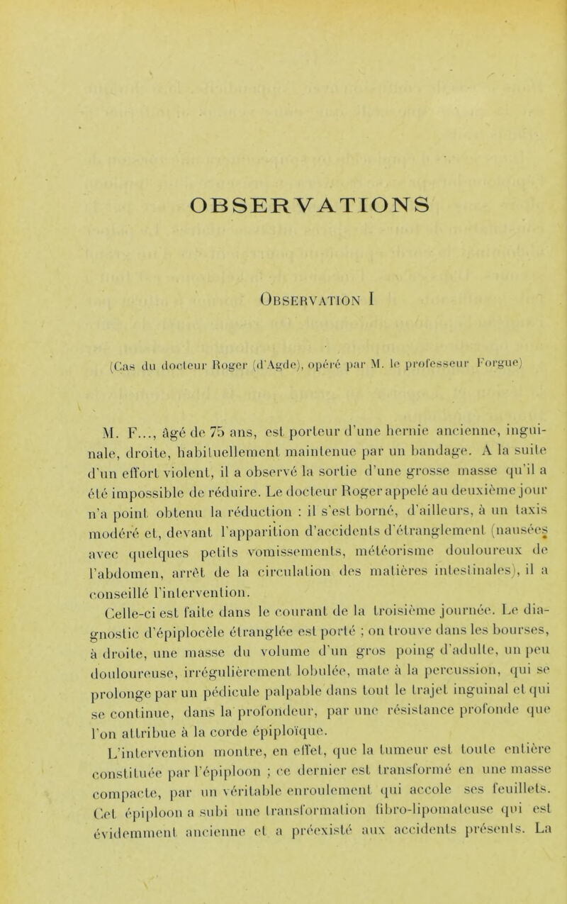 OBSERVATIONS Obsefîvaïion I (('.as du dorleui' Uogor (d’Agdo), opéi’é par M. l(' prorosseur 1-oi‘gup) M. F..., âgé (le 75 ans, est porteur d’une hernie aneienne, ingui- nale, droite, habilnellement maintenue par un l)andage. A la suite d'un elVort violent, il a observé la sortie d’une grosse niasse (pi il a été impossible de réduire. Le doeteur Roger appelé au deuxième jour n’a point obtenu la réduction : il s’est borné, d'ailleurs, à un Iaxis modéré et, devant l’apparition d’accidents d'étranglemenl (nausées avec quelques pelils vomissements, météorisme douloureux de l’abdomen, arrêt de la circulalion d(\s matières inteslinalesi, il a conseillé rinlervenlion. Celle-ci est faite dans le courant de ta troisième journée. Le dia- gnostic d’épiplocèle étranglée est [lorté ; on trouve dans les bourses, à droite, une masse du volume d'un gros poing d'adulte, un peu doulonrense, irrégulièrement lobulée, mat(‘ à la percussion, qui se prolonge par un pédicule palpalile dans tout le trajet inguinal (ît (pii .se continue, dans la profondeur, par une résistance profonde (pie l'on attribue à la corde épiploïque. L’intervention montre, en etVet, (pie la tumeur est toute entière constituée par l’épiploon ; ce dernier est transformé en une masse compacte, par un véritable enroulement qui accole ses feuillets, ('.et épi|)loon a subi une transformation libro-li[)omateuse (pu est évidemment ancienne et a préexisté aux accidents présents. La