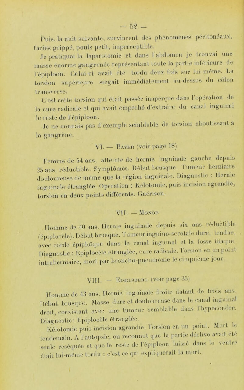 Puis, la nuit suivante, survinrent des phénomènes ])(‘riloneanx, laeies grippé, pouls petit, imperceptible. Je pratiquai la laparotomie et dans rabdomen je trouvai une masse énorme gangrenée représentant tonte la partie intérieure de réi)iploon. Odni-ci avait été tordu deux lois sur lui-même. La torsion supérieure siégait immédiatement au-dessus du c(dou transverse. C’est cette torsion qui était passée iuapercjue dans l’opération de la cure radicale et qui avait empêché d’extraire du canal inguinal le reste de l’épiploon. Je ne connais pas d’exemple semblable de torsion aboutissant à la gangrène. VI. _ Bayer ( voir page 18) Femme de 54 ans, atteinte de hernie inguinale gauche depuis 25 ans, réductible. Symptômes. Début brusipie. Tumeur herniaire douloureuse de môme (lue la région inguinale. Diagnostic ; Hernie inguinale étranglée. Opération : Kélotomie, puis incision agrandie, torsion en deux points dilTérents. Guérison. Vil. — Monod Homme de 40 ans. Hernie inguinale depuis six ans, réductible (épii)locèle). Début brusipie. Tumeur inguino-scrotale dure, tendue, avec corde épiplonpie dans le canal inguinal et la fosse iliaipie. Diagnostic : Lpiploc.èle étrangléi*, cure radicale, 'l’orsioii en un point intraherniaire, mort par broncho-pneumonie le cinquième jour. YIII. __ Eisei.srerg (voir page 55) Homme de 43 ans. Hernie inguinale droite datant de trois ans. Début brusque. Masse dure et douloureuse dans le canal inguinal droit, coexistant avec une tumeur .semblable dans l'hypocondre. Diagnostic; Epiplocèle étranglée. Kélotomie puis incision agrandie. Torsion en un point. Mort le lendemain. A l’auto[)sie, on reconnut (pie la partie déclive avait été seule lAséipiée et (lue le reste de l’épiploon laissé dans le ventre était lui-même tordu ; c’est (teipii expliipierait la mort.