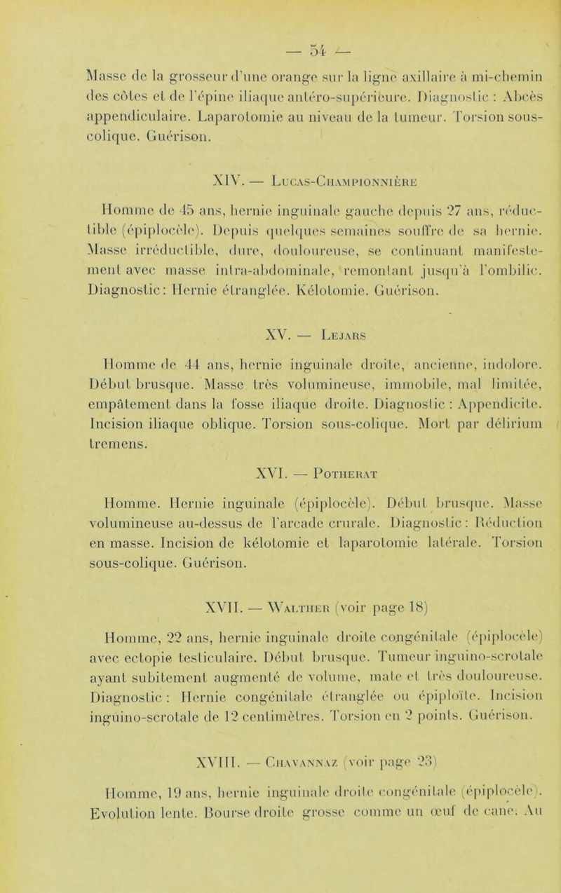 Masse de la grosseui-d'une orange sur la ligue axillaire à mi-eliemin des cèles et de l'épine iliaque auLéro-supérit;ure. I)iaguoslic : Aèeès a{)pendiculaire. Laparotomie au niveau delà linneur. Torsion sous- colicpie. Guérison. XIV. — LuCAS-ClIAMPIONNlÈnE Ilonnne de 45 ans, hernie inguinale gauche depuis 27 ans, nhluc- 1 ihle (épiplocèl('). Depuis (piehpies semaines souH’re de sa lu'rnie. Masse irréduclihhi, dure*, douloureuse, se, conliuuauL manil'esle- meul avec, masse iulra-ahdominale, remonlanl jus({u'à l'ombilic. Diagnostic : Hernie étranglée. Kélotomie. Guérison. XV. — Lkjaiis Homme de 44 ans, hernie inguinale droile, anciimne, iudoloi'e. Début brusque. Masse très volumineuse, immobile, mal limitée, empalement dans la fosse ilia([ue droile. Diagnoslic : Appendicite. Incision iliaque oblique. Torsion sous-coli(pie. Mort par délirium Iremens. XVL — POTMERAT Homme. Hernie inguinale (épiplocèle). Début brustpu*. Masse volumineuse au-dessus de l’arcade crurale. Diagnoslic : Déduction en masse. Incision de kélotomie et laparotomie latérale. Torsion sous-colique. Guérison. X\T1. — Wai.tuer (voir page 18) Homme, '22 ans, hernie inguinale droile congénitale (épiplocèle) avec ectopie testiculaire. Début brusque. Tumeur inguino-scrolale ayant subitement augmenté de volume, mal(' et très douloureuse. Diagnostic: Hernie congénilah' étranglée ou épiploït(\ Incision inguino-scrotalc de l'3 centimètres, l'orsion (mi ‘2 points. Guérison. X^dH. — Giiavavna/. (voir |»age '23) Homme, Dans, hernie inguinale di-oile congénitale (('piplocèle). Evolution lente. Bourse droile grosse comme un œuf de cane. Au