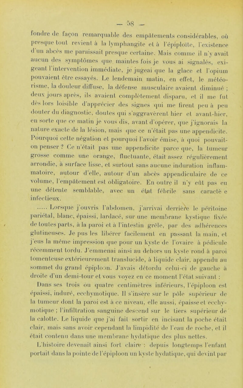 l'oiKlre (le façon remnr([ual)le dos cinpAl(‘monLs considérables, on pi('S(jne loiil revient a la lympliang'ile et à répi|)loïte, rexislcnce <1 nn al)cès me |)araissail pr(\s(]ne (•(‘rlaine. Mais comme il n’v avait aucun des sjinplùmes cpie maintes fois je vous ai si<^nalés, exi- geant 1 intervention immédiate, je jugeai (pie la glace et rojiium ])ou\aient cire essayés. Le lendemain matin, en elfet, le méléo- 1 isine, la douleur dilluse, la d(*l(mse musculaiia'avaient diminué ; d(Mi\ joui'S apres, ils avaimit com|dcl(MU(ml dispaiai, et il me fut d(‘s lors loisible d’apprécii'r d(>s signes (jui nu' tirent p(‘U à peu douter du diagnostic, doides (]ui s’aggravèrent liii'r et avant-hier, en sorl(' (jiu' ce malin je \ ous dis, avant d’opércu', <pie j'ignorais la mitme exardc de la l(‘sion, mais ipie ce n’était pas une ap|)endicite. 1 ouKpioi c('tte iKîgation et pomvpioi l'avoir émisi;, à (pioi jiomait- on penser (,e n était jias une a|)pendicite pai’ce (pie, la tumeur giosse comme un(( orange, lluctuante, (Hait ass(‘/. rc'gulièrement arrondie, à surlace lisse, et surtout sans aucune induration inllam- inatoire, autour d’elle, autour d’un abcès appendiculaire de ce volume, 1 empAtement est obligatoire. En outre il n’v eût pas eu une détente semblable, avec un ét/it fébrile sans caractè e infec tieux. Lorsipie j ouvris l’abdomen, j’arrivai deri’ière h* pi'ritoine pariétal, blamy épaissi, lardacé, sur une immilu-ane kysli(pie tixéi' de toutes parts, a la [laroi et à rinl(*stin grêle, par des adhéi'euci's glnlineuses. Je pus les libérer facilement en jeassant la main, (d j’eus la même impression (|ue pour un kyste de l’ovaire à |)édicule récemment tordu. J’emmenai ainsi au dehors un kyste rond à paroi lomenteuse extérieurement translucide, à liijuide (dair. appendu au sommet du grand épiploon. J’avais détordu celui-ci de gauche à droite d’un demi-tour et vous voyez im ce moment l’étal suivant : l)ansses trois ou (juatre centimètres inférii'urs, ré|)ij)loon est épaissi, induré, ecodiymotiipie. Il s’insère sur le p<)le sujiérieur de la tumeur dont la [laroi est à ce niveau, elle aussi, épaisse et ecchv- motiipie ; l’intiltration sanguine descend sur le tiers supérieur de la calotte. Le liijuide ([ue j’ai fait sortir en incisant la poche était clair, mais sans avoir ce|Hmdant la limpidité de l'eau d(' l’oidie, et il était contenu dans une membraiu' hvdaliipie des jilus nettes. L’histoire devenait ainsi fort claiii' : dejuiis longl(MU|>s l’enfant portail dans la pointe de l’épiploon un kyste hydali(|ue, ipii de\ int|)ar