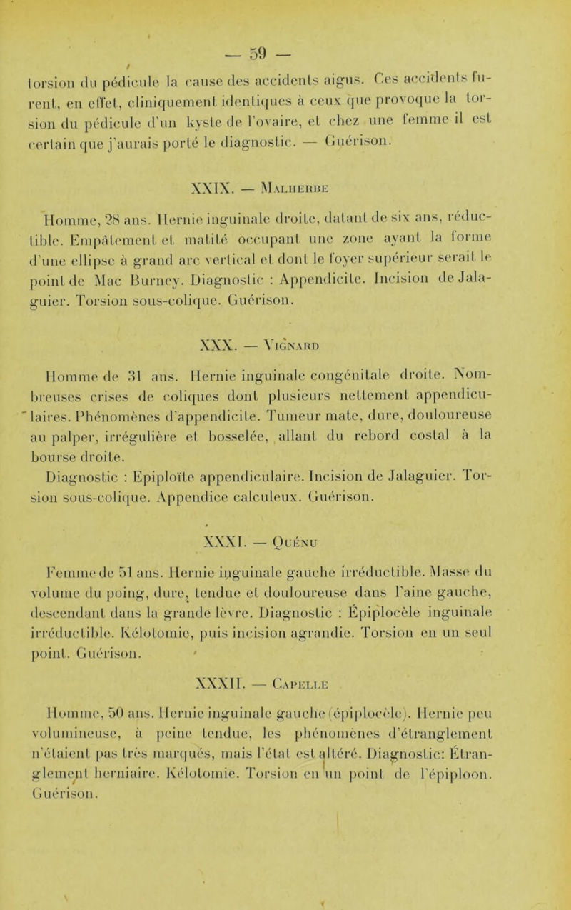 lorsion du pédicule la cause des accideiils aig^us. C(îs accidents fu- rent., en elTet, cliniquement idenlicpies à ceux (jue provocpie la lor- sion du pédicule <run kysle de l’ovaire, el chez une lemme il est certain ({lie j’aurais })orlé le diagnostic. — (îuérison. XXIX. — Mauiehhk Homme, ‘2S ans. Hernie inguinale droite, datant de six ans, n'duc- tihle. HmpAlement et matité occupant une zoikî ayant la lorme d'une ellipse à grand arc \ci'tical et dont le loyer sui)erieur serait U' point de Mac Hurney. Diagnostic : Appendicite. Incision de Jala- guier. Torsion sous-coliciue. Guérison. XXX. — ViGNAHD Homme de 31 ans. Hernie inguinale congénitale droite. Xom- breuses crises de coli(pies dont i)lusieurs nettement appendicu- laires. Phénomènes d’appendicite, d'umeur mate, dure, douloureuse au palper, irrégulière et bosselée, allant du rebord costal à la bourse droite. Diagnostic : Epiploïte appendiculaire. Incision de Jalaguier. Tor- sion sous-colicpie. Appendice calculeux. Guérison. XXXI. — OcÉNU l'emnu'de 51 ans. Hernie iiiguinale gauche irréductible. Masse du volume du poing, dure, tendue et douloureuse dans l’aine gauche, descendant dans la grande lèvre. Diagnostic ; Epiplocèle inguinale irréductible. Kélotomie, puis incision agrandie. Toi’sion en un seul point. Guérison. ' XXXII. — Capkli.e Homme, 50 ans. Hernie inguinale gauche(épi|)locèl(!;. Hernie peu volumineuse, à |)eine tendue, h'S phénomènes «l’étranglement n’étaient [)as très marcpiés, mais l’état est altéré. Diagnostic: Etran- gleme^il herniaire. Kélotomie. Torsion en un |)oinl de répi|)loon. (îuérison.