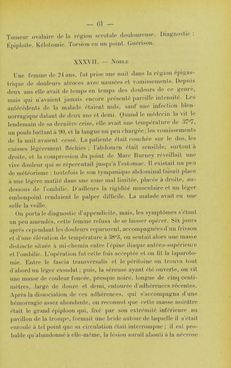 Tumeur ovalaire <1(‘ la ré^Gou scrolale douloureuse. l)ias<noslie ; Kjuploïle. Kélotomie. Torsion en un point, (iuérison. XXXVI1. — XoBLli Une femme <le 24 ans, fui prise une nuit dans la région épigas- trique de douleurs atroces avec nausées et vomissements. Depuis deux ans elle avait de temps en timips des douleurs de ce genie, mais ([ui n'avaient jamais encore présenti'pareille intensitt^. Les antécédents de la malade étaient nuis, saut une inleclion hlen- norragique datant de deux aus et demi. Ouand le médecin la \it le lendemain de sa dernière crise, elle avait une temperatuie de .L /, un [lOuls hattantà t)l), et la langue un peu chargée; les vomissements de la nuit avaient cessé. La patiente était couchée sur le dos, les cuisses légèrement lléchies ; l’abdomen était sensible, surtout à droite, et la compression du point de Marc Ifurney réveillait une vive douleur qui se répercutait jusqu’à l’estomac. Il existait un peu de météorisme : toutefois le .son tympanique abdominal faisait place à une légère matité dans une zone mal limitée, jilacée à droite, au- dessous de l’ombilic. D’ailleurs la rigidité musculaire et un léger embonpoint rendaient le pal})er dilücile. La malade avait eu une selle la veille. On porta le diagnostic d’appendicite, mais, les symptômes s’étant un peu amendés, cette femme relusa de se laisser operer. Six jours après cep('udant les douleurs reparurc'iit, accompagnées d’un frisson et d’une élévation de température à 38°3, on seidait alors une masse distincte située à mi-chemin entre l’épine iliaipie antéro-supérieure et l’ombilic. L’opération fut cette fois acce[)tée et on lit la laparoto- mie. Kntre le fascia transversalis et le péritoine on li-ouva tout d’abord un léger exsudât ; puis, la séreuse ayant été otiverte, on vit une masse de couleur foncée, presque noire, longue de cinq centi- mètres, large de douze et tlemi, entourée d’adhérences i-écentes. Après la dissociation de ces adhérences, qui s’accompagna d’une hémorragie assez abondante, on reconnut que cette masse iioirAlre était le grand épiploon (pii, lixé par son extrémité inférieure au pavillon de la trompe, formait une bride autour de hupielle il s’était (‘iiroulé à tel point ([ue .sa circulation était interrompue ; il est pi-o- bable (praliandonné à elh'-méme, la lésion aurait abouti à la néci'ose