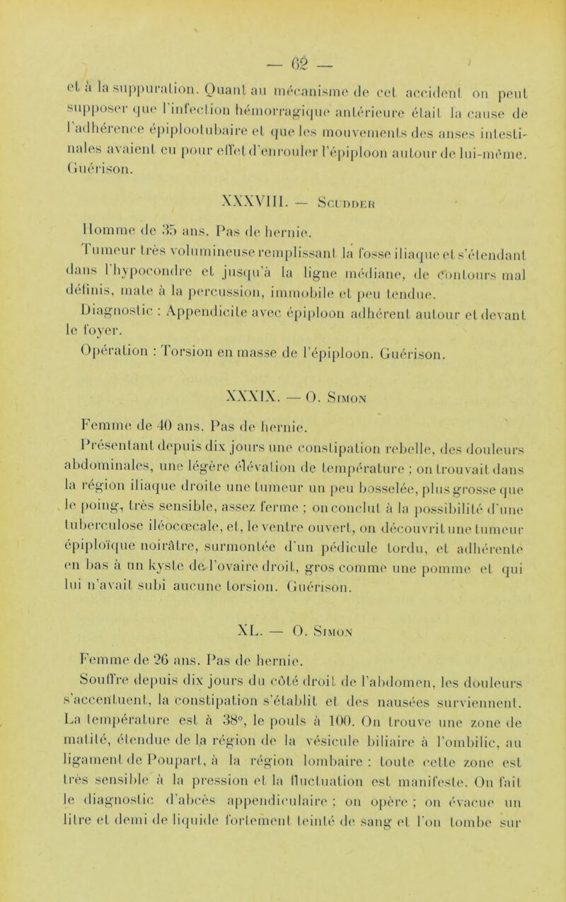 — 02 ) oL a la .su|)pui*aLi<in. Ouaiil au mrcauismo do col, aocidoni on poiil supposer <pio riurooliuii liémorragicpio aiiLérieure élait la cause de 1 adhérence épiplool ubaii’e (‘I que les mouvemeuls des anses iutesLi' nales avaient eu pour ellet d’enrouler réj)iploon autour de lui-inèine. (luérison. X\X\ 111. — SCIDDKH lloninie de do ans. Pas de hernit*. I uineur très volumineuse remplissant la fosse iliaque et s’élendant dans 1 liypocondre et justpi’à la ligne médiane, de Conlours mal délinis, mate a la p(M‘cussion, imiuobdt; (*t p(‘u lendiu*. iJiagnoslic : Appendicite avec épi|)loon adhérent autour etdoA'ant le foyer. Operation : Torsion en masse de l’épiploon. Guérison. XXXIX. — O. Simon Temme de 40 ans. Pas de hernie. 1 I ésentant depuis dix jours une constipation rebelle, des douleurs abdominales, une légère élévation de température ; on trouvait dans la région iliaque droite une tumeur un peu bosselée, plus grosse (pu* le [)oing^ très sensible, assez ferme ; on conclut à la possibilité d'une tuljerculose ileocœcale, et , le ventre ouvert,, on découvrit une tumeur épiploïque noirétre, surmontée d'un pédicule tordu, et adhérente (m bas à un kyste dû l’ovaire droit, gros comme une pomme et qui lui n’avait subi aucune torsion. Guérison. XL. — O. Simon Femme de 26 ans. Pas de hernie. Soutire depuis dix jours du côté droit de l’abdomen, les douleurs s accentuent, la constipation s’établit cl (h'S nausées surviennent. La température est à 88°, le pouls à 100. On trouve une zone de matité, étendue de la région de la vésicule biliaire à l’ombilic, au ligament de Poupart, à la région lomliaire : toute cette zone est très scnsilile à la pression (0 la llucliiation est manifeste. Ou fait le diagnostic d’alicès ap|)endiculaire ; on opère ; on évacue un litre et demi de liipiide fortement tiunlé di' sang et Ton tombe sur