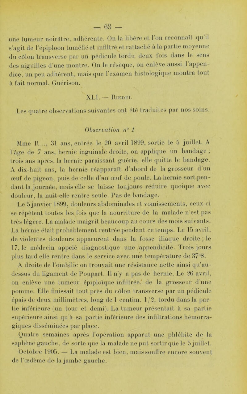 une lijineur noirAlri', ndliéronle. Ou la libère (*L 1 on roeonnaîl (ju il s’agit de l’épiploon tuméfié et infiltré el ratlaclie a la paidie moyenne du côlon Iransverse par un pédicule tordu deux lois dans le sens d(‘S aiguilles il’une montre. On le résèque, on eidèvc aussi 1 appen- dice, un peu adhérent, mais ({ue l’exaiinm histologi<pie montra tout à fait normal. (îuérison. XLI. — IfiEnKi. L('s quatre ob.servalions suivantes ont été traduiles [)ar nos soins. Observa lion n° 1 Mme K..., 31 ans, entrée le avi-il 18U‘d, sortie le 5 juillet. A l’Age de 7 ans, hernie inguinale droite, on applique un bandage ; trois ans après, la hernie paraissant guérie, elle (piitte le bandage. A dix-huit ans, la hernie réapparaît d’abord de la grosseur d’un (euf‘ de pigeon, puis de celle (Tmii (euf de poule. La hei’ihe soid.p(m- dant la journée, mais elle se laisse toujours réduire (juoiipic avec douleur, la nuit elle rentre seule. Pas de bandage. Le 5 janvier 1899, douleurs abdominales et vomissements, ceux-ci se répètent toutes les fois (jue la nourriture de la malade n’est pas très légère. La malade maigi it beaucoup au cours des mois suivanis. La hernie était probablement rentrée pendani ce t(‘inps. Le 15 avril, de violentes douleurs ap[)arurent dans la fosse iliacpie droile ;le 17,1e médecin appelé diagnosti([ue une appendicite. Trois jours plus tard elle rentre dans le service avec une température de 378. A droite de rombilic on trouvait une résistance nette ainsi qu’au- dessus du ligament de Poupart. Il n’y a pas de hernie. Le 36 avril, on enlève une tumeur épiploïtjue infiltrée' de la grosseur d’une pomme. Llle finissait tout près du côlon transverse par un pédicule épais de deux millimètres, long de 1 centim. 1/3, tordu dans la par- tie Nderieure (un tour et demi). La tumeur présentait à sa partie supérieure ainsi qu’à sa partie inférieure des infiltrations hémorra- gi([ues disséminées |)ar place. (Juati’e semaines ;q)rès l’opéi'ation apparut une phlébite de la .saphène gauche, de sorte (pie la malade ne put sortir (pie le o juilhd. Octobre 1905. — La malade (‘st bien, maissoulTre encore souvent de l’œdème d(^ la jambe gauche.