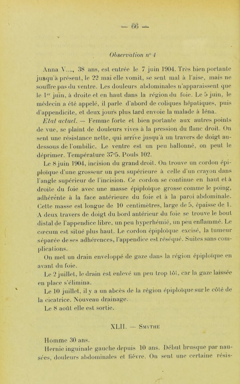 Observa lion n''4 Anna V..., 38 ans, est onlréo le 7 juin 1904. Très bien portanlo jnsqn’à |)i’ésent, le 92 mai elle voiniL, se sent mal à l’aise, mais ne soüIlVe pas (In venlre. Les douleurs abdominakîs n’apparaissent, que 1(‘ !*■' ju’in, à droite et en haut dans la région du l'oie. Leôjidn, le médecin a été appelé, il parle d’abord de (-oliques hépatiques, puis d’appendicite, et deux jours plus tard envoie la malade à léna.. l'Jlat actuel. — Femme forte et bien portante aux autres points de vue, si' plaint de douleurs vives à la pression du liane droit. On sent une résistance nette, (jui arrive jus(ju’à un travers de doigt an- dessous de l’ombilic. Le ventre est un peu ballonné, on peut le déprimer. Tem[)érature 375. Pouls 102. Le 8 juin 1904, incision du grand droil. On trouve un cordon épi- [)loïque d’une grossemr un peu supérieure à celle d’un crayon dans l’angle supérieur de l incision. Ce cordon se continue (m haut et à droite du foie avec une masse épiploïque grosse comme le poing, adhérente à la face antérieure du foie et à la paroi abdominale. Celte masse est longue de 10 centimètres, large de 5, épai.sse de 1. A deux travers de doigt du bord antérieur du foie se trouve le bout distal de l’appendice libre, un peu byperbémié, un peu enllaminé. Le c(ccum est situé plus haut. Le cordon épiploï<pie excisé, la tumeur séparée de ses adhérences, l’appendice est réséipié. Suil(‘s sans com- pl ica lions. On met un drain enveloppé de gaze dans la région épiploïcpie en avant du foie. Le 2 juillet, le drain est enlevé un pen trop loi, car la gaz('laissée en place s’élimina. Le 10 juillet, il y a un abcès de la région épiploïque sur le côté de la cicatrice. Nouveau drainage. Le 8 aoi’it elle est sortie. XLll. — Smvtiie Homme 30 ans, ll(M‘nie inguinale gauche depuis 10 ans. Di'bul bruscpie pai’nau- sées, douleurs abdominales et lièvre. On .sent une certaine résis-